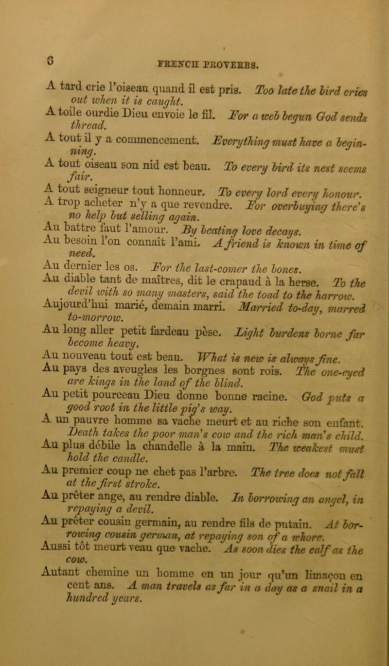 A tai’d crie roisean qiiand il est pris. Too late the hird cries out when it is caught. A toile ourdie Dieu en^oie le fil. Tor a wet begun God sends thread. A tout il y a commencement. Everything must have a begin- ning. ^ A tout oiseau son nid est fceau. To every bird its nest seems fair. A tout seigneur tout honneur. To every lord every honour. A trop acheter n’y a que revendre. Tor overbuying there's no hel^ but selling again. Au battre faut 1’amour. Ey beating love decays. Au besoin 1 on connait I’ami. A friend is Tcnown in time of need. Au dernier les os. Tor the last-comer the bones. Au diable tant de maitres, dit le crapaud a la terse. To the ^ devil with so many masters^ said the toad to the harrow. Aujourd hui marie, demain marri. 3Iarried to-day^ marred to-morrow. Au long aller petit fardeau pese. Light burdens borne far become heavy, Au nouveau tout est beau. IVhat is new is always fine. Au pays des ayeugles les borgnes sent rois. The one-eyed are hings in the lamd of the blind. Au petit pourceau Dieu donne bonne racine. God puts a good root in the little pig's way. A un pauvre bomme sa vacbe meurt et au riche son enfant. Death^ takes the poor man's cow and the rich man's child. Au plus debile la chandelle a la main. The weakest must hold the candle. Au premier coup ne chet pas I’arbre. The tree does not fall at the first stroke. Au preter ange, au rendre diable. Ln boi'rowing an angel., in repaping a devil. Au preter cousin germain, au rendre fila de putain. At bor- rowing cousin german, at repaying son of a whore. Aussi tot meurt veau que vacbe. As soon dies the calf as the cow. Autant cbemine un bomme en un jour qu’un limacon en cent ans. A man travels as far in a day as a snail in a hundred years.