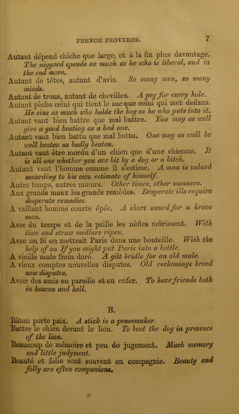 Autant depGnd cMcIig que large, et a la fin plus davantage. The niggard spends as^ much as he who is liberal, and in the en^ more, Autant do tetes, autant d’avis. So many onen, so many minds. Autant do trous,. autant de clieyilleS'. A peg for every hole. Autant peche celui qui tient le sac que ceiui qui met dedans. JTft sins as much who holds the bag as he who puts into it. Autant vaut bien battre que mal battre. Tou may as well give a good beating as a bad one. Autant Taut bien battu que mal battu. One may as well be well beaten as badly beaten. Autant vaut etre mordu d’un cbien que d’une cbienne. It is all one ivhether you are bit by a dog or a bitch. Autant vaut I’bamme comme il s’estime. A man is valued according to his own estimate of himself, Autre temps, autres moeurs. Other times, other manners. ^ Aux grands maux les grands remedes. Deaerate ills reguire desperate remedies. A yadlant homme courte epee. A short sivordfor a brave man. Avec du temps et de la paille les nefles murissent. With time and straw medlars ripen. Avec un Si on mettrait Paris dans une bouteille. With the help of cm If you onight put Taris into a bottle. , A vieille mule frein dore. A gilt bridle for an old miile. A vieux comptes nouvelles disputes. Old reckonings br^ed new disputes. Avoir des amis en paradis et en enfer. To have friends both in heaven amd hell. B. Baton porte paix. A stick is a peacemaker. Battre le cbien devant le lion. To beat the dog m presence of the lion. Beaucoup de memoire et pen. de jugementr Much memory and little judgment. Beaute et fobe sont souvent en compagnie. iBeauty and folly are often coTnpanions,
