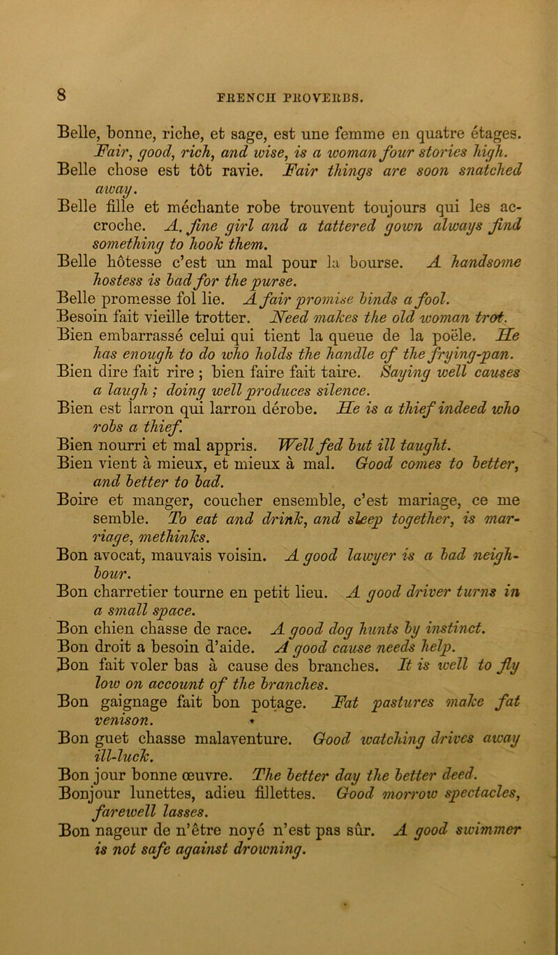 Belle, bonne, riche, efc sage, est une femme en quatre etages. Fair, good, rich, and wise, is a woman four stories high. Belle chose est tot ravie. Fair things are soon snatched away. Belle fille et mechante robe trouvent toujours qui les ac- croche. A. fine girl and a tattered gown always find something to hooh them. Belle hbtesse c’est un mal pour la bourse. A handsome hostess is had for the purse. Belle promesse fol lie. A fair promise hinds a fool. Besoin fait vieille trotter. Need makes the old woman trot. Bien embarrasse celui qui tient la queue de la poele. FLe has enough to do who holds the handle of the frying-pan. Bien dire fait rire ; bien faire fait taire. Saying well causes a laugh ; doing well produces silence. Bien est larron qui larron derobe. He is a thief indeed who rohs a thief Bien nourri et mal appris. Well fed hut ill taught. Bien vient a mieux, et mieux a mal. Good comes to better, and better to had. Boire et manger, coucher ensemble, c’est mariage, ce me semble. To eat and drink, and sleep together, is mar- riage, methinks. Bon avocat, mauvais voisin. A good lawyer is a had neigh- bour. Bon charretier tourne en petit lieu. A good driver turns in a small space. Bon chien chasse de race. A good dog hunts by instinct. Bon droit a besoin d’aide. A good cause needs help. Bon fait voler bas a cause des branches. It is well to fly low on account of the branches. Bon gaignage fait bon potage. Fat pastures make fat venison. Bon guet chasse malaventure. Good watching drives away ill-luck. Bon jour bonne oeuvre. The better day the better deed. Bonjour lunettes, adieu fiilettes. Good morrow spectacles, fareioell lasses. Bon nageur de n’etre noye n’est pas sur. A good swimmer is not safe against drowning.
