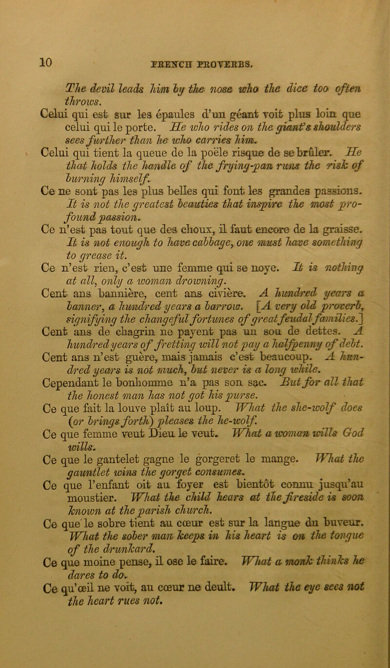 The devil leads him hj th& nos& who the dice too often throws. Celui qui est sur lea epaiiles d’lm geant voit plus loin que celui qui le porte. Se who rides on the gianfs shoulders sees fii/i'ther than he who carries him. Celui qui tient la queue de la poele risque de se bruler. He that holds the hamdle of the frying-jgan rims the risk of burning himself Ce ne sont pas les plus belles qui font les grandes passions. It is not the greatest beawties that inspire the most pro- found passion. Ce n’est pas tout que des clioux, il faut encore de la graisse. It is not enough to have cabbage, one must have something to grease it. Ce n’est rien, c’est une femme qui se noye. It is nothing at all, only a woman drowning. Cent ans banniere, cent ans civiere. A hwndn'ed years a banner, a hundred years a barrow. \_A very old proverb, signifying the chamgeful fortunes of great feudal families.^ Cent ans de cbagrin ne payent pas un sou de dettes. A hv/ndredyears of fretting will not pay a halfpenny of debt. Cent ans n’est guere^ mais jamais c’est beaucoup. A hun- dred years is not much, but never is a long while. Cependant le bonhomme n’a pas son sac. But for all that the honest man has not got his purse. Ce que fait la louve plait au loup. What the she-wolf does {or brings fortli) pleases the he-wolf. Ce que femme yeut Dieu le vent. What a woman wills God wills. Ce que le gantelet gagne le gorgeret le mange. What the gauntlet wins the gorget consumes. Ce que 1’enfant oit au foyer est bientot connu jusqu’au moustier. What the child hears at the fireside is soon known at the parish church. Ce que' le sobre tient au cceur est sur la langue du buveur. What the sober man keeps in his heart is on the tongue of the drimkard. Ce que moine pense, il ose le faire. What a monk thinks he dares to do. Ce qu’ceil ne voit, au coeur ne deult. What the eye sees not the heart rues not.