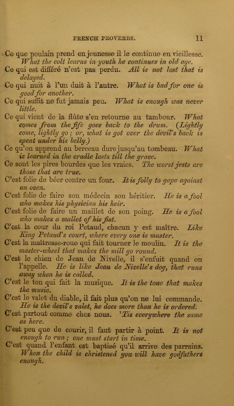 Ce que poulain prend en jeunesse il le contiime en 7161116886. TVliat the colt learns in-youth he continues in old age, Ce qui 68t differe n’6st pas perdu. Adi is not lost that is delayed. Ce qm uuit a Tun duit a I’autre. What is had for one is good for (mother. Ce qui si^t ue fiit jamais peu. What is enough wets never li/ttle • Ce qui vient de la Mte s’en retourne au tambour. What ct^nes from the fife goes lack to the drum. {Lightly come, lightly go; or, what is got over the d’eviVs hack is spent rnider his helly.) Ce qu’on apprend au berceau dure ju8qu’au tombeau. What is learned in the cradle lasts till the grave. Ce sont le8 pire8 bourde8 que les vraie8. The worst jests are those that are true. C’est folie de beer centre un four. It is folly to gape against cm oven. C’e8t folie de faire 8on medeciu 8on beritier. He is a fool who makes his physician his heir. C’est folie de faire un maiUet de son poing. He is a fool who makes a mallet of his fist. C’est-la cour du roi Petaud, cbacun y est maitre. Inke King Tetaudds court, where every one is master. C’est la maitresse>roue qui fait tourner le moulin. It is the master-wheel that makes the mill go round. C’est le cbien de Jean de MveUe, il s’enfuit quand on I’appelle. He is like Jean de Nivellds dog, that runs away when he is called. C’est le ton qui fait la musique. It is the tone that makes the music, C’est le valet du diable, il fait plus qu’on ne lui commande. He is the deviVs valet, he does more than he is ordered: C’est partout comme cbez nous. ^Tis everywhere the same as here. C’est peu que de courir, il faut partir a point. It is not enough to ru/n; one must start i/n time. C’est quand 1’enfant est baptise qu’iL arrive des parrains. When the child is christened you loill have godfathers enough.