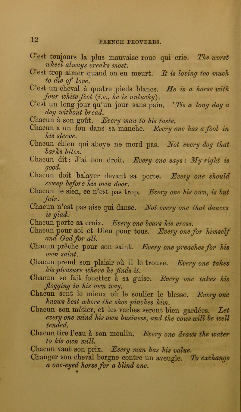 C’est toujours la plus mauvaise roue qui crie. The worst wheel always creaTcs most. C’est trop aimer quand on en meurt. It is loving too much to die of love. C’est un cheval a quatre pieds blancs. He is a horse with four white feet (i.e., he is unluclcy'). C’est uu long jour qu’un jour sans pain, ^Tis a long day a day without bread. Chacun a son gout. JEvery man to his taste. Chacun a un fou dans sa mancbe. Mvery one has a fool in his sleeve. Chacun chien qui aboye ne mord pas. Not every dog that barks bites. Chacun dit: J’ai bon droit. Every one says: My right is | good. j Chacun doit balajer devant sa porte. Every one should \ siveeg before his own door. Chacun le sien, ce n’est pas trop. Every one his own, u but fair. Chacun n’est pas aise qui danse. Not every one that dances is glad. Chacun porte sa croix. Every one bears his cross. Chacun pour soi et Dieu pour tons. Every one for himself and God for all. ! Chacun preche pour son saint. Every one preaches for his own saint. Chacun prend son plaisir ou il le trouve. Every one takes his pleasure where he finds it. Chacun se fait fouetter a sa guise. Every one takes his flogging in his own way, Chacun sent le mieux on le soulier le blesse. Eve'i'y one knoivs best where the shoe pinches him. Chacun son metier, et les vaches seront bien gardees. Let every one mind his own business, and the cows will be well tended. Chacun tire I’eau a son moulin. Every one draws the water to his own mill. Chacun vaut son prix. Every man has his value. Changer son cheval borgne centre un aveugle. To exchange a one-eyed horse for a blind one.