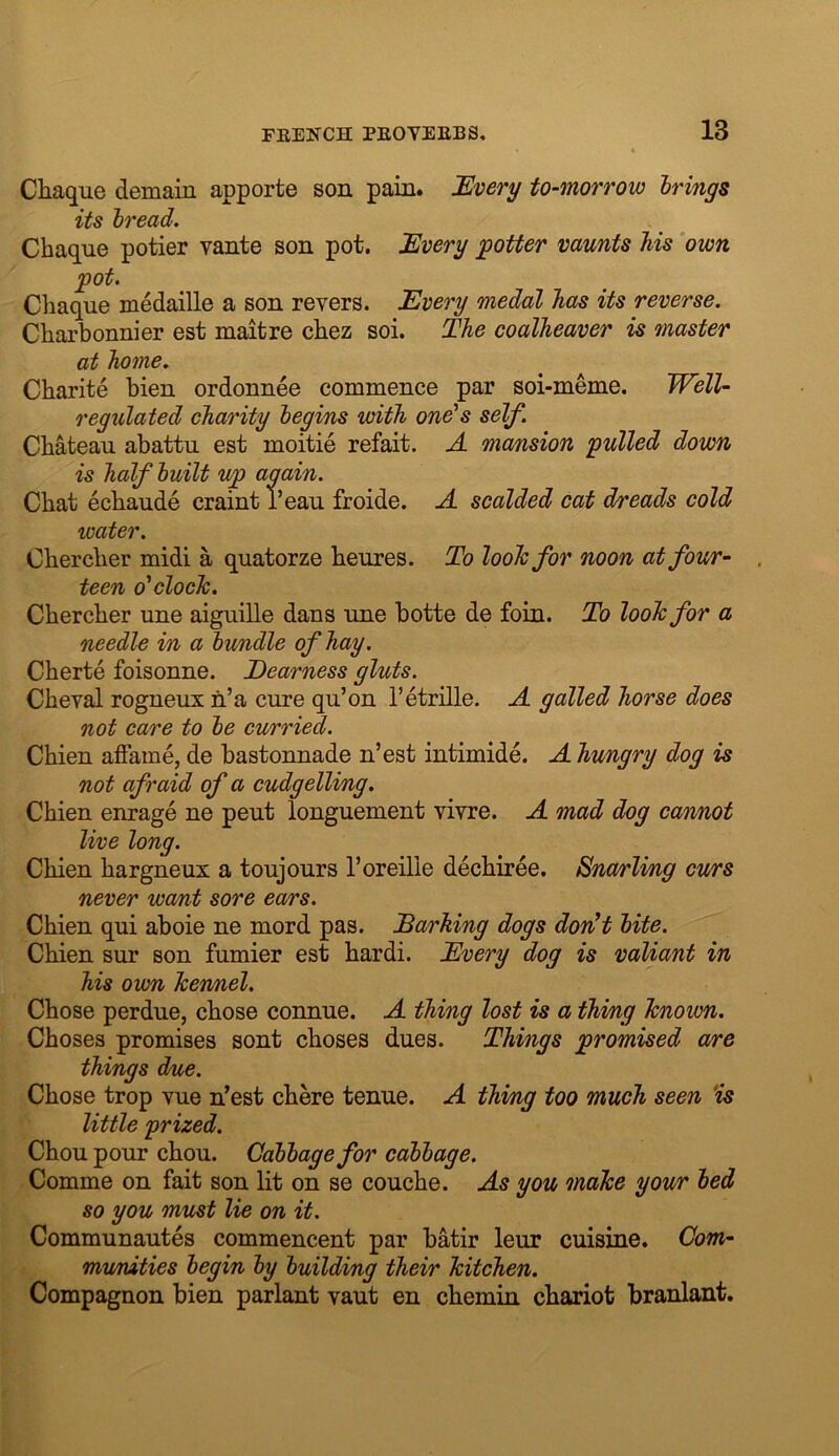 Chaque demain apporte son pain. 'Every to-morrow brings its bread. Chaque potier vante son pot. Every potter vaunts his own pot. Chaque medaille a son revers. Every medal has its reverse. Charbonnier est maitre chez soi. The coalheaver is master at home. Charite hien ordonnee commence par soi-meme. Well- regulated charity begins with one’s self. Chateau abattu est moitie refait. A mansion pulled down is half built up again. Chat echaude craint i’eau froide. A scalded cat dreads cold water. Ohercher midi a quatorze heures. To loohfor noon at four- . teen o'clock. Chercher une aiguille dans une hotte de foin. To look for a needle in a bundle of hay. Cherte foisonne. Dearness gluts. Cheval rogneux n’a cure qu’on I’etrille. A galled horse does not care to be curried. Chien afFame, de bastonnade n’est intimide. A hungry dog is not afraid of a cudgelling. Chien enrage ne pent longuement vivre. A mad dog cannot live long. Chien hargneux a toujours Toreilie dechiree. Snarling curs never want sore ears. Chien qui aboie ne mord pas. Darhing dogs don't bite. Chien sur son fumier est hardi. Every dog is valiant in his own kennel. Chose perdue, chose connue. A thing lost is a thing known. Choses promises sent choses dues. Things promised are things due. Chose trop vue n’est chere tenue. A thing too much seen ‘is little prized. Chou pour chou. Cabbage for cabbage. Comme on fait son lit on se couche. As you make your bed so you must lie on it. Communautes commencent par hatir leur cuisine. Com- mumties begin by building their kitchen. Compagnon hien parlant vaut en chemin cliariot hranlant.