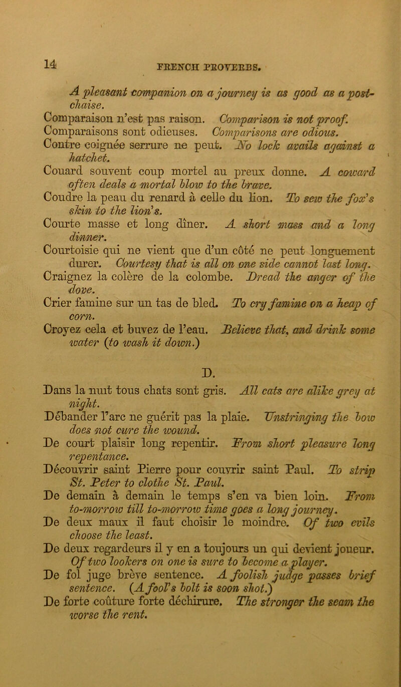 A pleasant companion on ajowrney is as good as a post- chaise. Comparaison D.’eat pas raison. Comparison is not proof, Comparaisons sont odienses. Comparisons a/re odious. Contre coignee sermre no pent. JSfo loch avails against a hatchet. Couard sonvent coup mortel an prens donne. A cowamd often deals a mortal blow to the brave. Condre la pean dn renard a celle du lion. To sew the fox's shin to the lion's. Conrte masse et long diner. A short mass and a long dinner. Conrtoisie qni ne vient qne d’nn c6te ne pent longnement dnrer. Courtesy that is all on one side cannot last long. Craignez la colere de la colombe. Dread the anger of the dove. Crier famine snr nn tas de bled. To cry famine on a heap of corn. Oroyez cela et bnvez de I’ean. Believe thaU and drink some water {to wash it down.') D. Dans la nnit tons cbats sont gris. All cats are dlihe grey at night. Debander Parc ne gnerit pas la plaie. Dnstringi/ng the bow does oiot cure the wound. De conrt plaisir long repentir. Drom short pleasure long repentance. Deconvrir saint Pierre ponr conyrir saint Panl. To strip St. Deter to clothe St. Paul. De demain a demain le temps s’en ya bien loin. Prom to-morrow till to-morrow time goes a long journey. De denx manx il fant cboisir le moindre. Of two evils choose the least. De denx regardenrs il y en a tonjonrs nn qni de vient jouenr. Of two loohers on one is sure to become a player. De fol jnge breve sentence. A foolish judge passes brief sentence. {A fool's bolt is soon shot.) De forte contme forte dechinire. The stronger the seam the worse the rent.