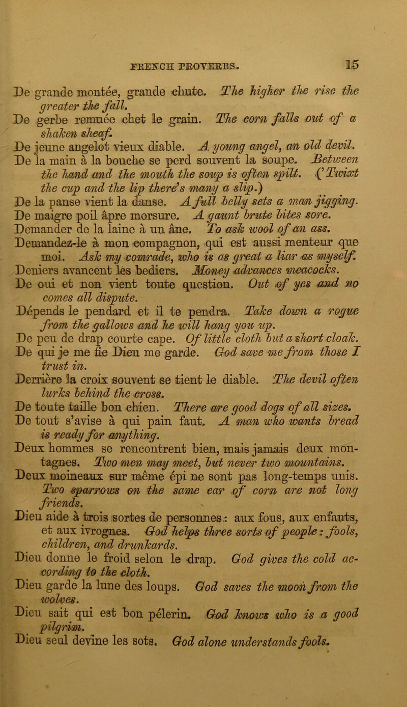 De grande montee, grande ehnte. The higher the rise the greater the fall. De gerbe remnee cbet ie grain. The com falls ■out of a shalcen sheaf De jeune angelot vienx diable. ji young angel, an oil devil, De la main a la boncbe se perd sonvent la sonpe. Between the hand and the mouth the sowg is often sg)ilt. .(’ Twixt the cup and the lip there’s many a slip.) De la panse vient la dknse. A full helly sets a man jigging. De maigre poll ^pre morsure. A gaunt hrute hites sore. Demander de la laine a un ane. To ash wool of an ass. Demandez-le a men eompagnon, qui est ausei mentem* qne moi. Ash my comrade, who is as great a liar m myself. Denier3 ayancent les bediers. Money advances meacocks. De oni et non vient tonte question. Out of yes mid no comes all dispute. Depends le pendard et il te pendra. Tahe down a rogue from the gallows and he will hang you up. De pen de drap courte cape. Of little cloth hut ashort cloah. De qui je me fie Dieu me garde. God save me fi'om those I trust in. Derriere la croix souvent se tient le diable. The devil often lurhs behind the eross. De toute taille bon chien. There are good dogs of all sizes. De tout s’aviso a qui pain faut. A man who wants bread is ready for anything. Deux bommes se rencontrent bien, mais jamais deux mon- tagnes. Two men may meet, but never two mountains. Deux moineaux sur meme epi ne sont pas long-temps unis. Two sparrows on the same ear of corn are not long friends. Dieu aide a trois sortes de personnes.: aux fbus, aux enfants, et aux ivrognes. God helps three sorts of people: fools, children, a/nd drunhards. Dieu donne le froid selon le drap. God gives the cold ac- cording to the cloth. Dieu garde la lune des loups. God saves the moon from the wol/ves. Dieu sait qui est bon pelerin, God hnows who is a good pilgrim. Dieu seal devine les sots. God alone understands fools.