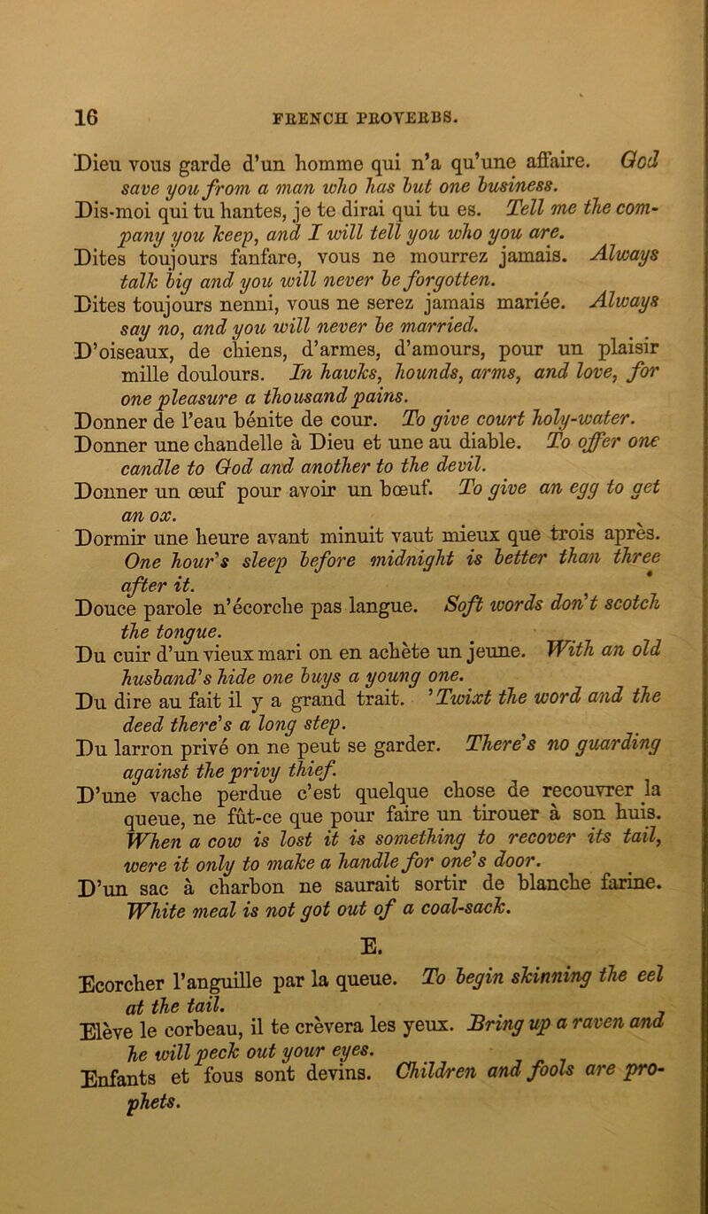 Dieu V0113 garde d’un homme qui n’a qu’une aldaire. Qod save you from a onan who has hut one husi/ness. Dis-moi qui tu hantes, je te dirai qui tu es. Tell me the com~ pany you Tceep, and I will tell you who you are. Dites toujours fanfare, vous ne mourrez jamais. Always talk hig and you will never he forgotten. Dites toujours nenni, vous ne serez jamais mariee. Always say no, and you will never he married. D’oiseaux, de cliiens, d’armes, d’amours, pour un plaisir mille doulours. In hawks, hounds, arms, and love, for one pleasure a thousandpairis. Donner de Teau benite de cour. To give cowrt holy-water. Donner une cbandelle a Dieu et une au diable. To offer one candle to Ood and another to the devil. Donner un oeuf pour avoir un boeuf. To give an egg to get cm ox. Dormir une beure avant minuit vaut mieux que trois apres. One hour^s sleep before midnight is better than three after it. Douce parole n’ecorcbe pas langue. Soft words don t scotch the tongue. Du cuir d’un vieux mari on en acbete un jeune. With an old husha/nd's hide one buys a young one. Du dire au fait il y a grand trait. ^Twixt the word and the deed there^s a long step. Du larron prive on ne pent se garder. There's no guarding against the privy thief. D ’une vacbe perdue c’est quelque chose de recouvrer la queue, ne fut-ce que pour faire un tirouer a son huis. When a cow is lost it is something to recover its tail, were it only to onake a handle for one's door. D’un sac a cbarbon ne saurait sortir de blanche farine. White meal is not got out of a coal-sack. E. Ecorcher I’anguille par la queue. To begin skinning the eel at the tail. Eleve le corbeau, il te crevera les yeux. Bring up a raven and he will peck out your eyes. Enfants et fous sont devins. Children and fools are pro- phets.