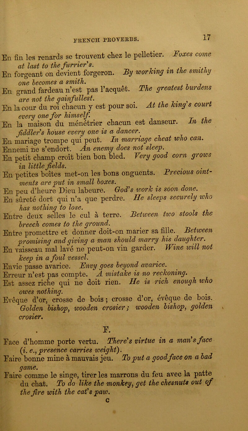 rilENCH PKOYEBBS. Ell fin les renards se trouvent cliez le pelletier. Foxes come at last to the furrier's. ,. . .7 En forgeant on devient forgeron. By worlcing m the smithy one hecomes a smith. En grand fardean n’est pas I’acqu^t. The greatest burdens are not the gainfullest. ^ ^77., ^ En la cour du roi cliacnn y est pour soi. At the King s court every one for himself. En la maison du menetrier cliacun est danseur. In the fiddler's house every one is a dancer. En mariage trompe qui pent. In marriage cheat who can. Ennemi iie s’endort. An enemy does not sleep. En petit cliainp croit lien bon bled. Very good corn grows in little fields. En petites boites met-on les bons onguents. Precious oint- ments are put in small boxes. En peu d’beure Dieu labeure. God's worTc is soon done. En surete dort qui n’a que perdre. He sleeps securely who has nothing to lose. Entre deux selles le cul a terre. Between two stools the breech comes to the ground. Entre promettre et donner doit-on marier sa fille. Between promising and giving a man should ma/rry his daughter. En vaisseau raal lave ne peut-on vin garder. Wine will not Tceep in afoul vessel. Envie passe avarice. Fnvy goes beyond avarice. Erreur n’est pas compte. A mistake is no reckoning. Est assez ricbe qui ne doit rien. He is rich enough who owes nothing. ^ ^ Eveque d’or, crosse de bois; crosse d’or, eveque de bois. Golden bishop^ wooden crosier; wooden bishop, golden , crosier, E. Eace d’homme porte vertu. There's virtue in a mardsface {i. e.,presence carries weight). Eaire bonne mine a mauvais jeu. To put a good face on a bad game. Eaire comme le singe, tirer les marrons du feu avec la patte du cbat. To do like the monkey, get the chesnuts out of the fire with the cat's paw. c