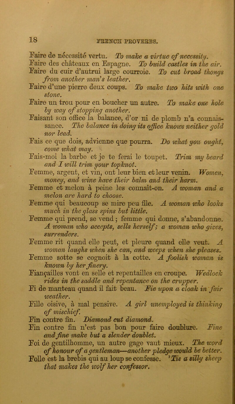 Paire de necessite vertn. To mahe a virtue of neceasitif. Paire des chateaux en Espagne. To build castles in the air. Paire du cuir d’autrui large courroie. To cut broad thongs from a/notlier ma/rds leather. Paire d’une pierre deux coups. To onake two hits with one stone. Paire un trou pour en boucher un autre. To make one hole by way of slogging another. Paisant son office la balance, d’or ni de plomb n’a connais- sance. The balcmce in doing its office knows neither gold nor lead. Pais ce que dois, advienne que pourra. Do lohat you ought, come what may. Pais-moi la barbe et je te ferai le toupet. Trim my beard and I will trim your topknot. Pemme, argent, et vin, ont leurbien etleur venin. Wcmen, money, and wine have their balm and their harm. Pemme et melon a peine les connait-on. A woman and a melon are hard to choose. Pemme qui beaucoup se mire peu file. A woman who looks much in the glass spins but little. Pemme qui prend, se vend ; femme qui donne, s’abandonne. A woman loho accepts, sells herself; a woman who gives, sv/rrenders. Pemme rit quand elle peut, et pieure quand elle veut. A woman laughs when she can, a/nd weeps when she pleases, Pemme sotte se coguoit a la cotte. A foolish woman is known by her finery. Pian9ailles vont en selle et repentailles en croupe. Wedlock rides in the saddle and repentance on the crupper. Pi de manteau quand il fait beau. Die upon a cloak in weather. Pille oisive, a mal pensive. A girl unemployed is thinking of mischief. Pin centre fin. Diamond cut diamond. Pin centre fin n’est pas bon pour faire doublure. Fine and fine make but a slender doublet. Poi de gentilhomme, un autre gage vaut mieux. The word of honour of a gentleman—another pledge would be better. Polle est la brebis qui au loup se confesse. ^Tis a silly sheep that makes the wolf her confessor.