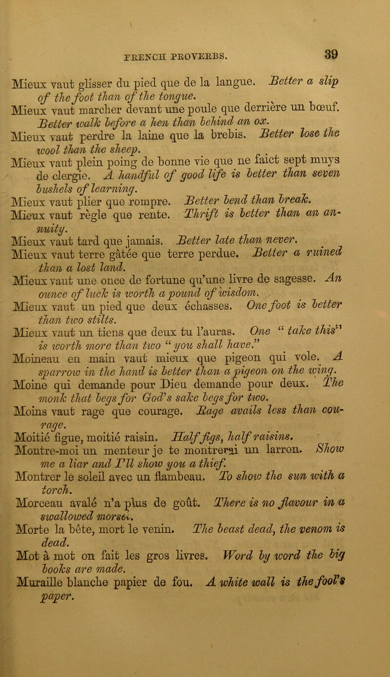 Mjgux vaiit glisser du pied qii0 d© la languG. JBetter cc slip of the foot than of the tongue. IVTiftnx yant marcliGr devant uiig poiilo qiiG dGrricrG un bcGiif. JBetter walk before a hen tha/n behind an ox. IVIicux Taut pGi’dr© la lainG quG la biGbis. Better lose the wool than the sheep. MiGux Taut plciii poing d© bonno vi© qiie ne faict s©pt muys de clergi©. A. ha/ndful of good Ife is better than seven bushels of learning. Mieux vaut pli©r qu© rompr©. Better bend than break. IMieux vaut regie que rente. Thrift is better thmi a/n an- nuity. Meux vaut tard qu© jamais. Better late thorn, never. Mieux vaut terre gate© que terr© perdue. Better a ruined than a lost land. Mieux vaut un© once de fortune qu’une livre de sagesse. An ounce of luck is worth a pou/nd of wisdom. Mieux vaut un pied que deux eebasses. One foot is better than two stilts. Mieux vaut un tiens que deux tu I’auras. One “ take this’' is worth more than two “ you shall have.” Moiaeaii en main vaut mieux que pigeon qui vole. A sparrow in the hand is better than a pigeon on the wing. Moine qui demande pour Dieu demande pour deux. The monk that begs for God’s sake begs for two. Moms vaut rage que courage. Bage avails less than cou- rage. Moitie figue, moitie raisin. Halffgs, half raisins. Montre-moi un menteur je te montrerai un larron. Show me a liar and I’ll show you a thief. Montrer le soleil avec un flambeau. To show the sun with a torch. Morceau avale n’a plus de gout. There is no favour in a swallowed morsel. Morte la bete, mort le venin. The beast dead^ the venom is dead. Mot a mot on fait les gros livres. Word by word the big books are made. , Muraille blancbe papier de fou. A white wall is the fooVs paper.