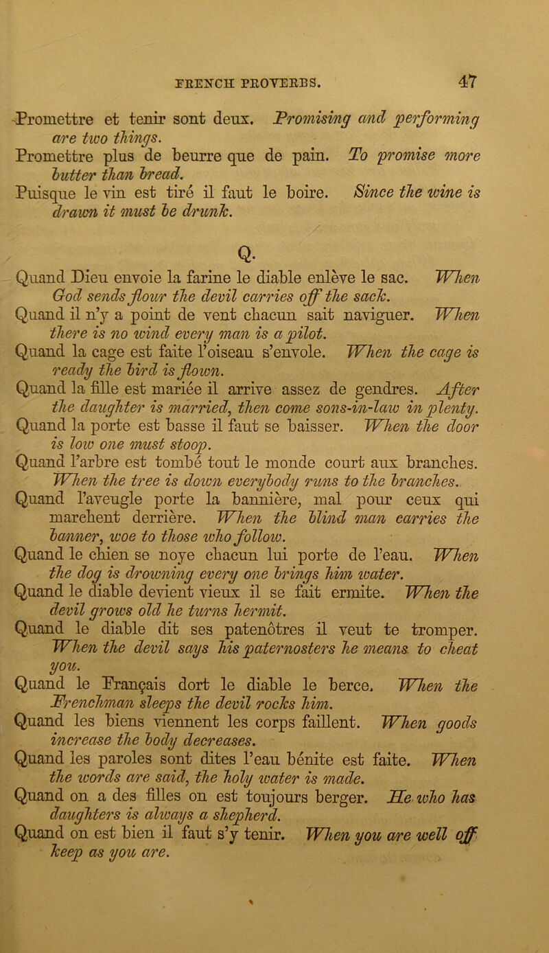 -Promettre et tenir sont deux. Fromisi/ng and performing are two things. Promettre plus de beurre que de pain. To 'promise 'tnore hutter than bread. Puisque le vin est tire il faut le boire. ^ince the wine is drawn it must he dnmlc. Q. Qiiand Dieu envoie la farine le diable enleve le sac. When God sends flour the devil carries ojf the saclc. Quand il u’y a point de vent cbacun sait naviguer. When there is no wind every man is a pilot. Quand la cage est faite I’oiseau s’envole. When the cage is ready the bird is flown. Quand la fille est mariee il arrive assez de gendres. After the daughter is married, then come sons-in-law in plenty. Quand la porte est basse il faut se baisser. When the door is low one must stoop. Quand I’arbre est tombe tout le monde court aux branches. When the tree is down everybody runs to the broAiches. Quand I’aveugle porte la banniere, mal pour ceux qui marehent derriere. When the blind man carries the ba/nner, woe to those who follow. Quand le chien se noye cbacun lui porte de I’eau. When the dog is drowning every one brings him water. Quand le diable devient vieux il se fait ermite. When the devil grows old he turns hermit. Quand le diable dit ses patenotres il vent te tromper. When the devil says his paternosters he means, to cheat you,. Quand le Pran9ais dort le diable le berce. When the Frenchman sleeps the devil rocTcs him. Quand les biens viennent les corps faillent. When goods increase the body decreases. Quand les paroles sont dites I’eau benite est faite. When the words are said, the holy loater is made. Quand on a des filles on est toujours berger. Tie who has daughters is always a shepherd. Quand on est bien il faut s’y tenir. When you are well off keep as you are.