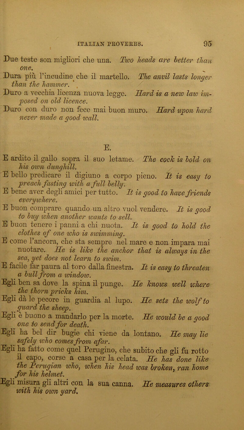 Due teste son migliori clie una. Tioo heads are better than one. Dura piu I’mcudine^ che il martello. The anvil lasts longer than the hammer. ', Duro a yeccliia liceuza nuoya legge. Sard is a new law im- posed on old licence. Duro con duro non fece mai buon muro. Sard upon hard never made a good ivall. E. E ardito il gallo sopra il suo letame. The cocJc is bold on his own dunghill. E bello predicare il digiuno a corpo pieno. It is easy to preach fasting loith a full belly. E bene aver degli amici per tutto. It is good to have friends everywhere. E buon comprare quando un altro vuol vendere. It is good to buy when another wants to sell. E buon tenere i panni a cbi nuota. It is good to hold the clothes of one who is swimming. E come I’ancora, cbe sta sempre nel mare e non impara mai nuotare. Se is like the anchor that is always in the sea, yet does not learn to swim. E facile far paura al toro dalla finestra. It is easy to threaten a bull from a window. Egli ben sa dove la spina il punge. Se knows well where the thorn pricks him. Egli da le pecore in guardia al lupo. Se sets the wolf to guard the sheep. EgH e buono a mandarlo per la morte. Se would be a good one to send for death. Egli ba bel dir bugie cbi viene da lontano. Se may lie safely who comes from afar. Egli ba fatto come quel Perugino, cbe subito cbe gli fu rotto il capo, corse a casa per la celata. Se has done like the Terugian who, when his head was broken^ ran home for his helmet. Egli misura gli altri con la sua canna. Se measures others with his own yard.