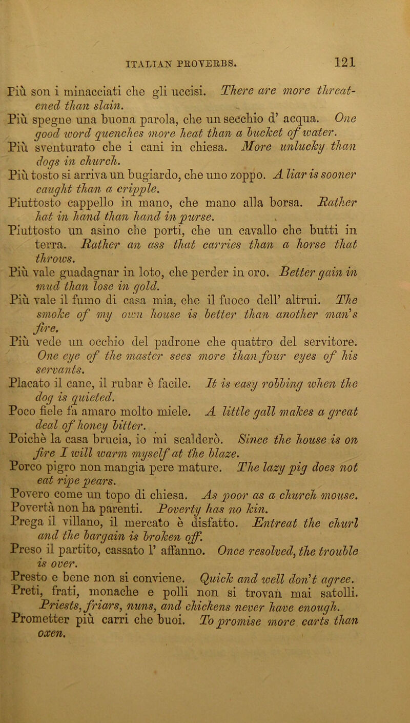 riu son i minacciati die gli uccisi. There are more threat- ened than slain. Pin spegne nna buona parola, die nn seccbio d’ acqna. One good loord guenches more heat than a hucTcet of water. Pin sventurato che i cani in cbiesa. Blore unlucky than dogs in church. Pin tosto si arriva un biigiardo, cbe nno zoppo. A liar is sooner caught than a cripple. Piuttosto cappdlo in mano, cbe mano alia borsa. Mather hat in hand than hand in purse. Piuttosto un asino che porti, che un cavallo che butti in terra. Mather an ass that carries than a horse that throics. Pin vale guadagnar in loto, che perder in oro. Better gain in mud than lose in gold. Pin vale il fumo di casa niia, che il fuoco dell’ altrui. The smoke of my own house is better than another man's Pin vede un occhio del padrone che quattro del servitore. One eye of the master sees more than four eyes of his servants. Placato il cane, il rubar e facile. It is 'easy robbing when the dog is quieted. Poco fide fa aniaro niolto miele. A little gall makes a great deal of honey bitter. Poiche la casa brucia, io mi scaldero. Since the house is on fire I loill warm myself at the blaze. Porco pigro non mangia pere mature. The lazy pig does not eat ripe pears. Povero come un topo di chiesa. As poor as a church mouse. Poverta non ha parent!. Moverty has no kin. Prega il villano, il mercato e disfatto. Entreat the churl and the bargain is broken off. Preso il partite, cassato 1’ affanno. Once resolved, the trouble is over. Presto e bene non si conviene. Quick and well don't agree. Preti, frati, monache e polli non si trovah mai satolli. Mriests, friars, nuns, and chickens never have enough. Prometter piu carri che buoi. To promise more carts than oxen.