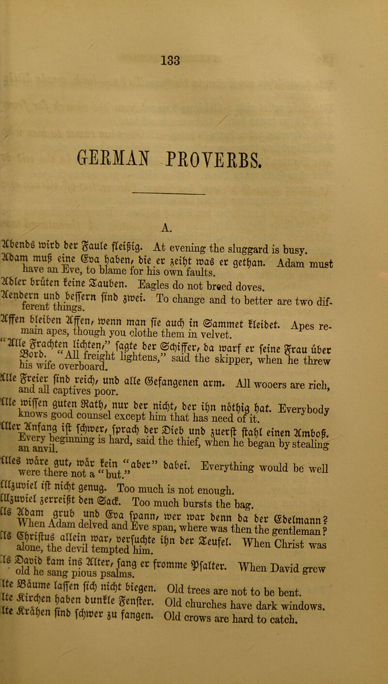 GERMAN -PROYERBS. A. 2Ct)cnbg tt)irb bcr ^aule ficiptg. At evening the sluggard is busy. Me er wag cr gctlian. Adam must have an Eve, to blame for his own faults. 2(bler brutcn fcinc Saubcn. Eagles do not breed doves 3tffcn bteibcn JCffcn, wenn man (tc aui^ in Snmmct ficibct. Apes re- mam apes, tnough you clothe them in velvet f««f Smu fiber ^ rfe o^bS‘‘ ’f’*™ J>e threw I3‘S SpUtI^poo? ®'f‘'3enen arm. AJl wooers are rieh, tUc iriffen gutcn 5Rat^, nur bcc md)t, bcc i^n nbt^ig bat. Everybody knows good counsel except him that has need of it. (tier :^nfang ijt fairer/ fpracb ber 2)teb unb suer|t ilaftl etncn 2(mbof. an began by stealing wer^tt^re^o^^^ nijuotel ijl nid)t Qcnug. Too much is not enough. ChsuDiel jcrreift ben @ad. Too much bursts the bag. tig ^am grub unb @ra foann/ mer mar benn ba ber ©belmann 2 ^ben Christ was ■‘' ®dt sang pioS‘s'£' Darid grew lb .ffrZ It' s'* <>“*. e Sen dark windows, tte dCtfihcn fmb fd)wer ju fangen. Old crows are hard to catch.