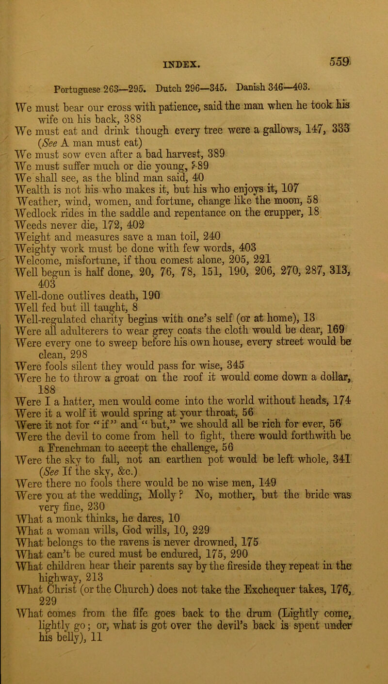 55ft Portuguese 263—295. Dutch 296—345. Danish 346—403. We must bear our cross witb patience, said the man when he took his wife on his back, 388 We must eat and drink though every tree were a gallows, 147, 333 {See A man must eat) We must sow even after a bad harvest, 389 We must suffer much or die young, #^89 We shall see, as the blind man said, 40 Wealth is not his who makes it, but his who enjoys it, 107 Weather, wind, women, and fortune, change like the moon, 58 Wedlock rides in the saddle and repentance on the crupper, 18 Weeds never die, 172, 402 Weight and measures save a man toil, 240 Weighty work must be done with few words, 403 Welcome, misfortune, if thou comest alone, 205, 221 WeU begun is half done, 20, 76, 78, 151, 190, 206, 270, 287, 313, 403 Well-done outlives death, 190 Well fed but iU taught, 8 Well-regulated chanty begins with one’s self (or at home), 13 Were afl adulterers to wear grey coats the cloth would be dear, 169 Were every one to sweep before his own house, every street would be' clean, 298 Were fools silent they would pass for wise, 345 Were he to throw a groat on the roof it would come down a dollar, 188 Were I a hatter, men would come into the world without heads, 174 Were it a wolf it would spring at your throat, 56 _ Were it not for ‘‘if ” and “but,” we should all be rich for ever, 5ff Were the devil to come from hell to fight, there would forthwith be a Erenchman to accept the challenge, 56 Were the sky to fall, not an earthen pot would be left whole, 341 {See If the sky, &c.) Were there no fools there would be no wise men, 149 Were you at the wedding, MoUy ? No, mother, but the bride ■was very fine, 230 What a monk thinks, he dares, 10 WTiat a woman wills, God wills, 10, 229 Wliat belongs to the ravens is never drowned, 175 What can’t be cured must be endured, 175, 290 What children hear their parents say by the fireside they repeat in the highway, 213 What Christ (or the Church) does not take the Exchequer takes, 176, 229 What comes from the fife goes back to the drum (Lightly come, lightly go; or, what is got over the devil’s back is spent under his belly), 11