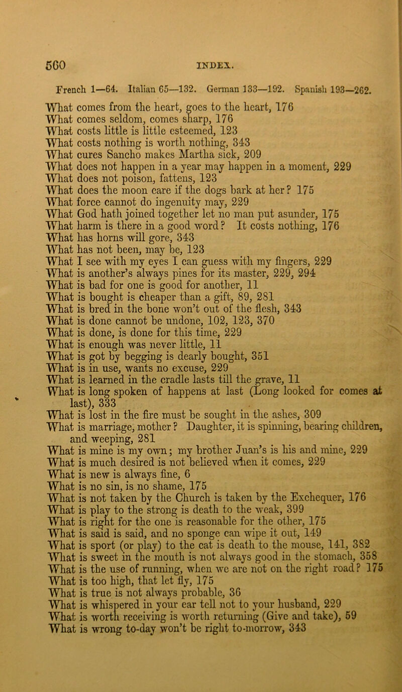 French 1—64. Italian 65—132. German 133—192. Spanish 193—262. What comes from the heart, goes to the heart, 176 Wliat comes seldom, comes sharp, 176 What costs little is little esteemed, 123 What eosts nothing is worth nothing, 343 What cures Sancho makes Martha sick, 209 Wliat does not happen in a year may happen in a moment, 229 What does not poison, fattens, 123 What does the moon care if the dogs hark at her? 175 What force cannot do ingenuity may, 229 What God hath joined together let no man put asunder, 175 What harm is there in a good word? It costs nothing, 176 What has horns will gore, 343 What has not been, may be, 123 What I see with my eyes I ean guess with my fingers, 229 What is another’s always pines for its master, 229, 294 What is bad for one is good for another, 11 What is bought is cheaper than a gift, 89, 281 What is bred m the bone won’t out of the fiesh, 343 What is done cannot be undone, 102, 123, 370 What is done, is done for this time, 229 What is enough was never little, 11 What is got by begging is dearly bought, 351 What is in use, wants no excuse, 229 What is learned in the cradle lasts till the grave, 11 What is long spoken of happens at last (Long looked for comes at last), 333 What is lost in the fire must be sought in the ashes, 309 What is marriage, mother ? Daughter, it is spinning, bearing children, and weeping, 281 WLat is mine is my own; my brother Juan’s is his and mine, 229 What is much desired is not believed wlien it comes, 229 What is new is always fine, 6 What is no sin, is no shame, 175 What is not taken by the Church is taken by the Exchequer, 176 What is play to the strong is death to the weak, 399 What is right for the one is reasonable for the other, 175 What is said is said, and no sponge can wipe it out, 149 What is sport (or play) to the cat is death to the mouse, 141, 382 What is sweet in the mouth is not always good in the stomach, 358 What is the use of running, when we are not on the right road? 175 What is too high, that let fly, 175 What is true is not always probable, 36 What is whispered in your ear tell not to your husband, 229 What is worth receiving is worth returning (Give and take), 59 What is wrong to-day won’t be right to-morrow, 343