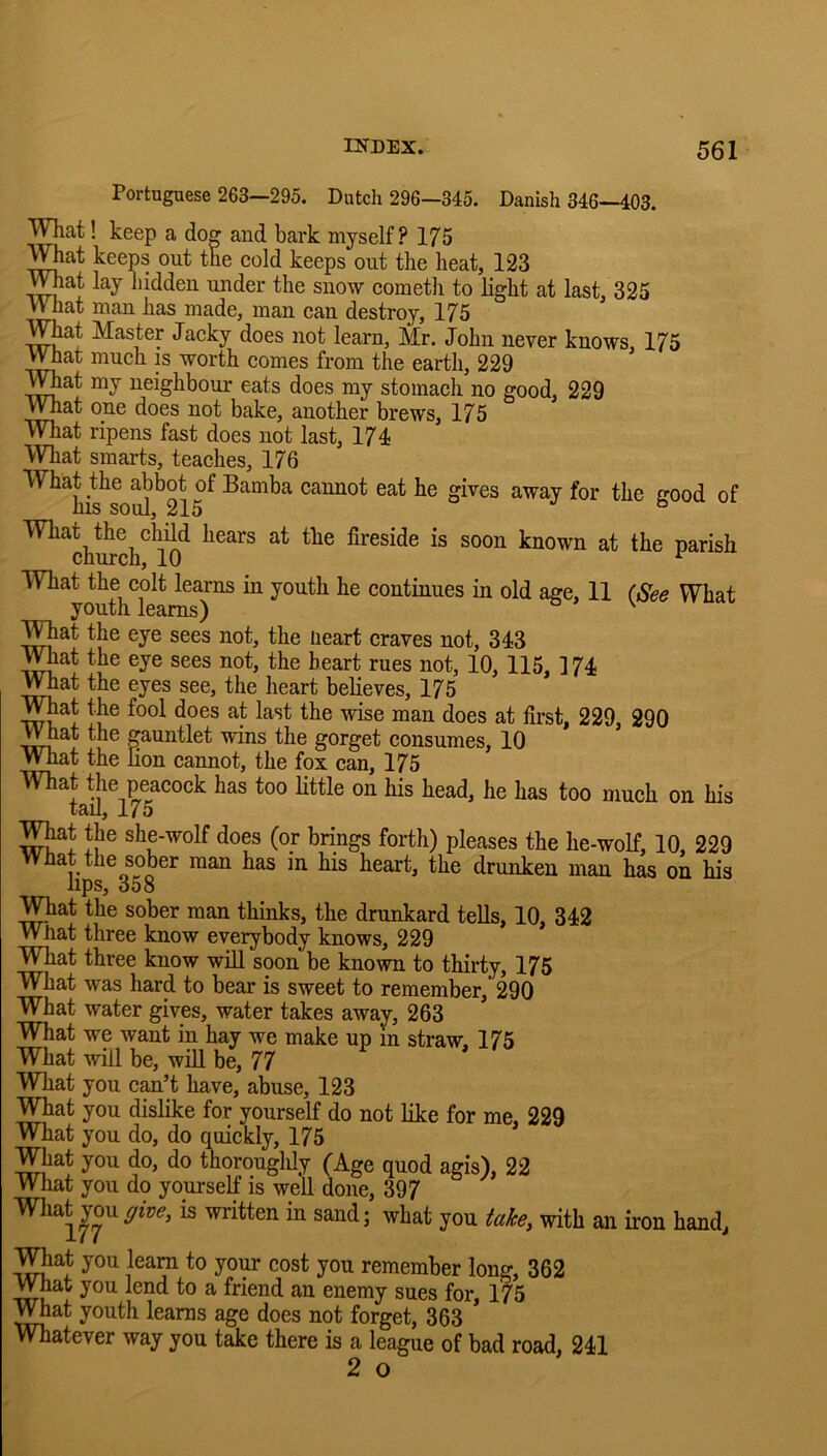 Portuguese 263—295. Dutch 296—345. Danish 346—403. W^at! keep a dog and bark myself? 175 mat keeps out the cold keeps out the heat, 123 ^mat lay hidden under the snow cometli to Hght at last, 325 What man has made, man can destroy, 175 What Master Jacky does not learn, Mr. John never knows, 175 What much is worth comes from the earth, 229 mat my neighbour eats does my stomach no good, 229 What one does not bake, another brews, 175 Wliat ripens fast does not last, 174* What smarts, teaches, 176 What the abbot of Bamba cannot eat he gives away for the good of ms soul, 215 o j b mat the child hears at the fireside is soon known at the parish church, 10 ^ mat the colt learns in youth he continues in old age, 11 (See What youth learns) ^ mat the eye sees not, the Heart craves not, 343 What the eye sees not, the heart rues not, 10, 115, 174 What the eyes see, the heart believes, 175 mat the fool does at last the wise man does at first, 229, 290 ^hat the gauntlet wins the gorget consumes, 10 What the non cannot, the fox can, 175 What the peacock has too little on his head, he has too much on his tail, 175 mat the she-wolf does (or brings forth) pleases the he-wolf, 10, 229 Wnat the sober man has in his heart, the drunken man has on his J-ips^ 008 mat the sober man thinks, the drunkard tells, 10, 342 What three know everybody knows, 229 What three know will soon be known to thirty, 175 What was hard to bear is sweet to remember,’ 290 What water gives, water takes away, 263 What we want in hay we make up m straw. 175 What will be, will be, 77 mat you can’t have, abuse, 123 mat you dislike for yourself do not like for me, 229 What you do, do quickly, 175 What you do, do thorouglily (Age quod agis), 22 What you do yourself is well done, 397 What youis written in sand; what you take, with an iron hand, mat you learn to yoi^ cost you remember long, 362 What you lend to a friend an enemy sues for, 175 v^at youth learns age does not forget, 363 matever way you take there is a league of bad road, 241 2 o