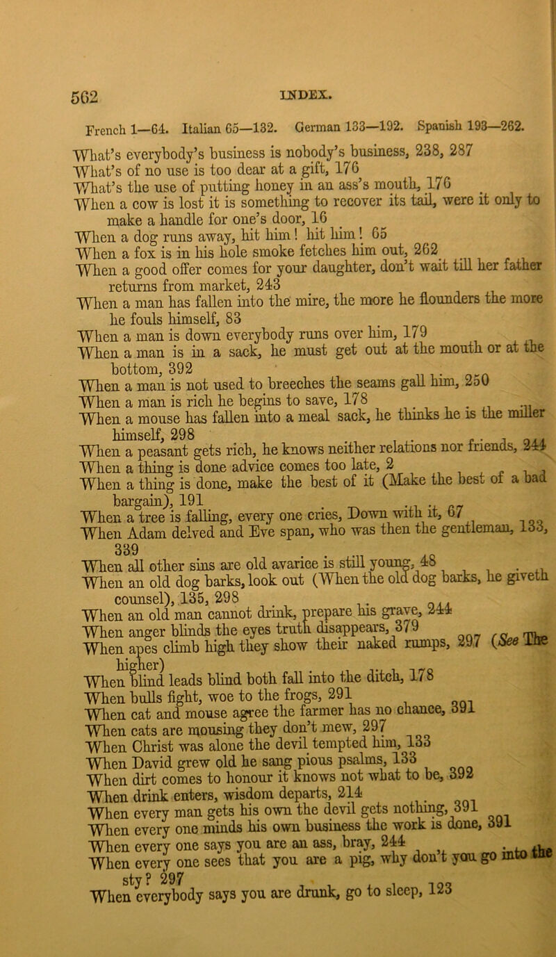 5G2 French 1—64. Italian 65—132. German 133—192. Spanish 193—262. Wbafc’s everybody’s business is nobody’s business, 238, 287 What’s of no use is too dear at a gift, 176 What’s the use of putting honey in an ass’s mouth, 176 When a cow is lost it is something to recover its tail, were it only to make a handle for one’s door, 16 When a dog runs away, hit him! hit him! 65 When a fox is in his hole smoke fetches him out, 262^ When a good offer comes for your daughter, don’t wait till her father returns from market, 243 When a man has fallen into the mire, the more he flounders the more he fouls himself, 83 When a man is down everybody runs over him, 179 When a man is in a sack, he must get out at the mouth or at the bottom, 392 n i When a man is not used to breeches the seams gall him, 2oG When a man is rich he begins to save, 178 ,. , , . ,, -ii When a mouse has fallen into a meal sack, he thinks he is the miller himself, 298 e ■ -i. When a peasant gets rich, he knows neither relations nor Iriencls, 244 When a thing is done advice comes too late, 2 , i j When a thing is done, make the best of it (Make the beso oi a bad bargain), 191 ^ When a tree is fafliug, every one cries, Down with it, o7 When Adam delved and Eve span, who was then the gentleman, loo. 339 When all other sins are old avarice is still youim, 48 When an old dog barks, look out (When the old dog barks, he giveth counsel), .135, 298 When an old man cannot drink, prepare his grave, 244 When anger blinds the eyes truth disappears, 379 When apis climb high they show their naked rumps, 29.7 {bee ilie higher) , When blind leads blind both fall into the ditch, 1/8 When bulls fight, woe to the frogs, 291 VVlien cat and mouse agree the farmer has no chance, oyJ. ■VVTien cats are mousing they don’t mew, 297 When Christ was alone the devil tempted him, 133 When David grew old he saa^ pious psalms, 133 When dirt comes to honour it knows not what to be, 392 When drink enters, wisdom departs, 214 When every man gets his own the devil gets nothii^, 391 Wlien every one minds his own business the work is done, 3yi When every one says you are an ass, bray, 244 When every one sees that you are a pig, why don t you go mto wic sty? 297 1 1 4- 1 loq When everybody says you are drunk, go to sleep, 123