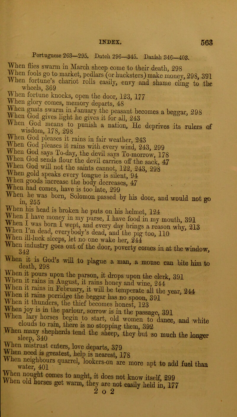 Portuguese 263—295. Dutch 296—345. Danish 346—403. When flies swarm in March sheep come to their death, 298 When fook go to market, pedlars (or hucksters) make money, 298, 391 When fortune’s chariot rolls easily, envy and shame cling to the wheels, 369 TOen fortune knocks, open the door, 123, 177 Wnen glory comes, memory departs, 48 When gnats swarm in January the peasant becomes a beggar, 298 When God gives light he gives it for all, 243 When God mems to punish a nation, He deprives its rulers of wisdom, 178, 298 When God pleases it rains in fair weather, 243 wn ^ pleases it rains with every wind, 243, 299 V^en God says To-day, the devil says To-morrow, 178 When God sends flour the devil carries off the sack, 47 When God wiU not the saints cannot, 122, 243, 298 ^en had comes, have is too late, 299 ^0™^ Solomon passed by his door, and would not go in, ^00 ° When his head is broken he puts on his helmet, 124 When 1 have money in my purse, I have food in my mouth, 391 ^en i was born I wept, and every day brings a reason why, 213 TOen I m dpd, everybody’s dead, and the pig too, 110 When ^-luck sleeps, let no one wake her, 244 ^^^34^^^^^^ poverty comes in at the window, ^^deak%^8°^'^ ^ ^ ^ TOen it pours upon the p^son, it drops upon the clerk, 391 When it rams m August, it rains honey and wine, 244 When it rams m Eebrua^, it will be temperate all the year, 244 When it rams porridge the beggar has no spoon, 391 v^en it thunders, the thief becomes honest, 123 When joy is m the parlour, sorrow is in the passage, 391 to dance, and white clouds to ram, there is no stopping them, 392 TOen mistrust enters, love departs, 379 When ne^ is greatest, help is nearest, 178 ITerfiOr* lookers-ou are more apt to add fuel than When niT?'’* “““i ™S***.’ ** ^'“0'*' itself, 299 When old horses get warm, they are not easily held in, 177 2 o 2