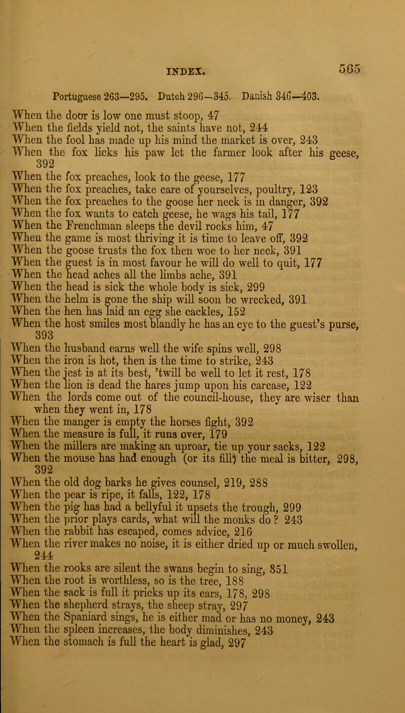 5G5 Portuguese 263—295. Dutch 296—345. Danish S46—-403. When the door is low one must stoop, 47 When the fields yield not, the saints have not, 244 Wlien the fool has made np his mind the market is over, 243 Wlien the fox licks his paw let tlie farmer look after his geese, 392 WHien the fox preaches, look to the geese, 177 Wlien the fox preaches, take care of yourselves, poultry, 123 When the fox preaches to the goose her neck is in danger, 392 When the fox wants to catch geese, he wags his tail, 177 When the Frenchman sleeps the devil rocks him, 47 When the game is most thriving it is time to leave off, 392 When the goose trusts the fox then woe to her neck, 391 Wlien the guest is in most favour he will do well to quit, 177 When the head aches all the limbs ache, 391 When the head is sick the whole body is sick, 299 When the helm is gone the ship will soon be wrecked, 391 Wlien the hen has laid an egg she cackles, 152 When the host smiles most blandly he has an eye to the guest’s purse, 393 Wlien the husband earns well the wife spins well, 298 When the iron is hot, then is the time to strike, 243 Wlien the jest is at its best, ’twill be well to let it rest, 178 When the lion is dead the hares jump upon his carcase, 122 Wlien the lords come out of the council-house, they are wiser than when they went in, 178 Wlien the manger is empty the horses fight, 392 Wlien the measure is full, it runs over, 179 Wlien the millers are making an uproar, tie up your sacks, 122 Wken the mouse has had enough (or its fill) the meal is bitter, 298, 392 When the old dog barks he gives counsel, 219, 288 When the pear is ripe, it falls, 122, 178 When the pig has had a beUyful it upsets the trough, 299 When the prior plays cards, what will the monks do ? 243 When the rabbit has escaped, comes advice, 216 W^hen the river makes no noise, it is either dried up or much swollen, 244 Wlien the rooks are silent the swans begin to sing, 851 When the root is worthless, so is the tree, 188 When the sack is full it pricks up its ears, 178, 298 When the shepherd strays, the sheep stray, 297 WTien the Spaniard sings, he is either mad or has no money, 243 Wlien the spleen increases, the body diminishes, 243 When the stomach is full the heart is glad, 297