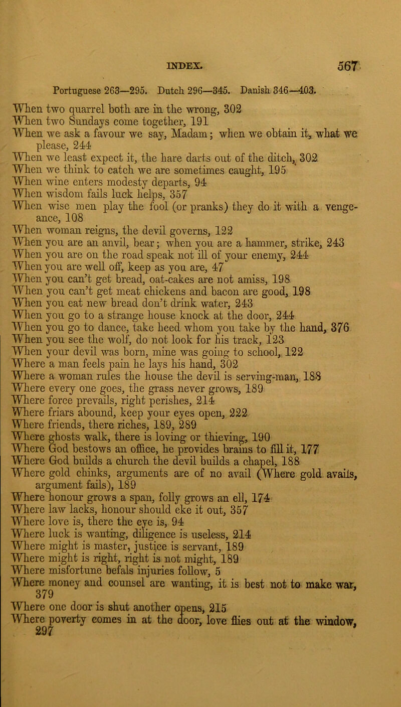 Portuguese 263—295. Dutch 296—346. Danish 346—403. When two quarrel both are in the wrong, 302 When two Sundays come together, 191 When we ask a favour we say, Madam; when we obtain what we please, 244 When we least expect it, the hare darts out of the ditch,^ 302 When we think to catch we are sometimes caught, 195 When wine enters modesty departs, 94 Wiien wisdom fails luck helps, 357 When wise men play the fool (or pranks) they do it with a venge- ance, 108 MTien woman reigns, the devil governs, 122 When you are an anvil, bear; when you are a hammer, strike, 243 When you are on the road speak not iU of your enemy, 244 When you are well off, keep as you are, 47 lYhen you can’t get bread, oat-cakes are not amiss, 198 When you can’t get meat chickens and bacon are good, 198 When you eat new bread don’t drink water, 243 When you go to a strange house knock at the door, 244 When you go to dance, take heed whom you take by the hand, 376 When you see the wolf, do not look for his track, 123 When your devil was born, mme was going to school, 122 Where a man feels pain he lays his hand, 302 Wliere a woman rules the house the devil is serving-man, 188 Where every one goes, the grass never grows, 189 Where force prevails, right perishes, 214 Where friars abound, keep your eyes open, 222 Where friends, there riches, 189, 289 Where ghosts walk, there is loving or thieving, 190 Where God bestows an office, he provides brains to fill it, 177 Where God builds a church the devil builds a chapel, 188 Where gold chinks, arguments are of no avail (Where gold avails, argument fails), 189 Where honour grows a span, folly grows an ell, 174 Where law lacks, honour should eke it out, 357 Where love is, there the eye is, 94 Where luck is wanting, diligence is useless, 214 Where might is master, justice is servant, 189 Where might is right, right is not might, 189 Where misfortune befals injuries follow, 5 Where money and counsel are wanting, it is best not to make war, 379 Where one door is shut another opens, 215 Where poverty comes in at the door, love flies out at the window. 237