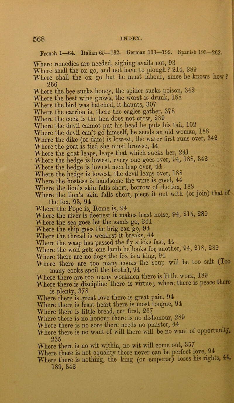 French 1—64. Italian 65—132. German 133—192. Spanish 193—262. Where remedies are needed, sighing avails not, 93 Where shall the ox go, and not have to plough ? 214, 289 Where shall the ox go hut he must labour, since he knows how ? 266 Where the bee sucks honey, the spider sucks poison, 342 Where the best wine grows, the worst is drunk, 188 Where the bird was hatched, it haunts, 307 Where the carrion is, there the eagles gather, 378 Where the cock is the hen does not crow, 289 _ IVhere the devil cannot put his head he puts his tad, 102 Where the devil can’t go himself, he sends an old woman, 188 Where the dike (or dam) is lowest, the water first runs over, 342 Where the goat is tied she must browse, 44 Where the goat leaps, leaps that which sucks her, 241 Where the hedge is lowest, every one goes over, 94, 188, 342 Where the hedge is lowest men leap over, 44 Where the hedge is lowest, the devil leaps over, 188 Where the hostess is handsome the wine is good, 44 Where the lion’s skin falls short, borrow of the fox, 188 ^ ^ Where the lion’s skin falls short, piece it out with (or join) that of the fox, 93, 94 Wliere the Pope is, Rome is, 94 Where the river is deepest it makes least noise, 94, 215, 289 Where the sea goes let the sands go, 241 Where the ship goes the brig can go, 94 Where the thread is weakest it breaks, 44 Where the wasp has passed the fly sticks fast, 44 1'Vh.ere the woli gets one lamb he looks for another, 94, 218, 289 Where there are no dogs the fox is a king, 94 Where there are too many cooks the soup v^^fll be too salt (loo many cooks spoil the broth), 94 Where there are too many workmen there is little work, 189 Where there is discipline there is virtue; where there is peace there is plenty, 378 Where there is great love there is great pain, 94 Where there is least heart there is most tongue, 94 Wliere there is little bread, cut first, 267 Where there is no honour there is no dishonour, 289 Where there is no sore there needs no plaister, 44 Where there is no want of will there will be no want of opportumty, 235 Where there is no wit within, no wit will come out, 357 Where there is not equality there never can be perfect love, 94 Where there is nothing, tlie king (or emperor) loses his rights, 44, 189, 342