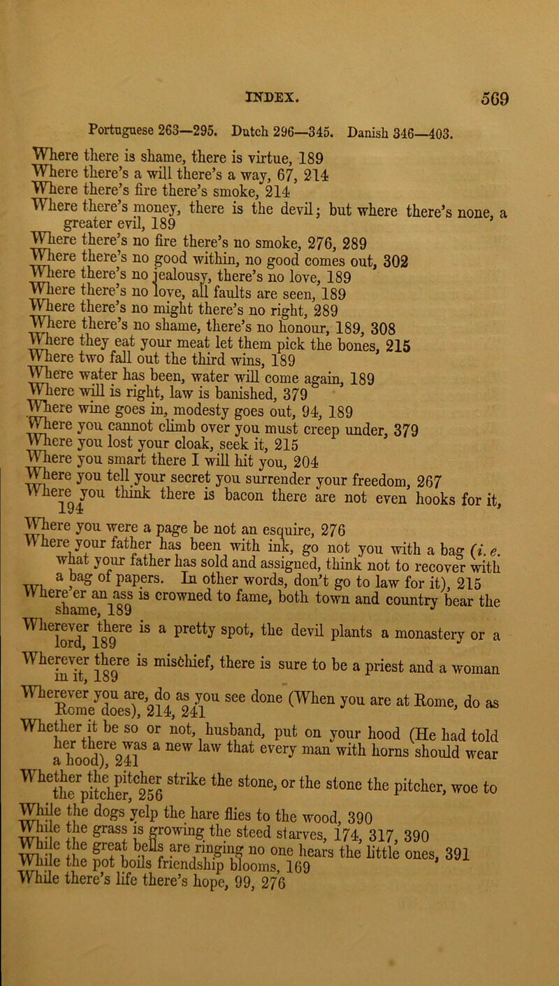 Portuguese 263—295. Dutch 296—345. Danish 346—403. Where there is shame, there is virtue, 189 Where there’s a will there’s a way, 67, 214 Where there’s fire there’s smoke, 214 W^here there s money, there is the devil j but where there’s none, a greater evil, 189 Where there’s no fire there’s no smoke, 276, 289 T^ere there’s no good within, no good comes out, 302 Where there’s no iealousy, there’s no love, 189 TOere there’s no love, all faults are seen, 189 Where there’s no might there’s no right, 289 ^TOere there’s no shame, there’s no honour, 189, 308 Where they eat your meat let them pick the bones, 215 Where two fall out the third wins, 189 ^ere water has been, water will come again, 189 Were wm is right, law is banished, 379 Were wine goes in, modesty goes out, 94, 189 Were you cannot climb over you must creep under, 379 Were you lost your cloak, seek it, 215 Were you smart there I will hit you, 204 Where you tell your secret you surrender your freedom, 267 Where you think there is bacon there are not even hooks for it. Were you were a page be not an esquire, 276 Where your father has been with iA, go not you with a bag (i.e. what your father has sold and assigned, think not to recover mth a bag ot papers. In other words, don’t go to law for it), 215 '^^^S^ri?9 country bear the ^ o*- a Wherever there is misehief, there is sure to be a priest and a woman Wether it be so or not, husband, put on your hood (He had told a1modT^2ir ^ ^^1hrpiLhS!^2^^ While the dogs yelp the hare flies to the wood, 390 Wile the grass is growing the steed starves, 174, 317, 390 mil: While there’s life there’s hope, 99^ 276