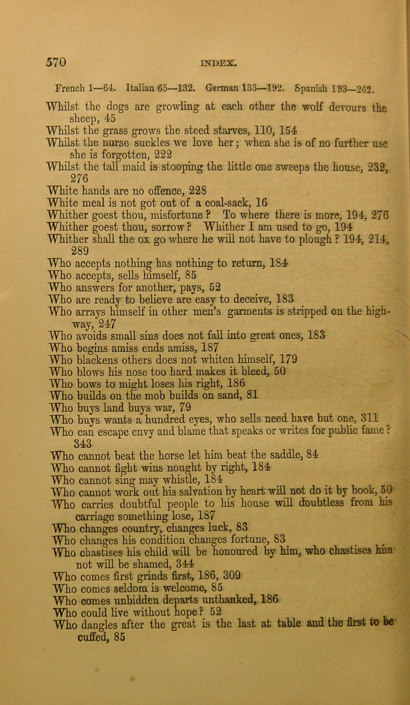 French 1—64. Italian 65—132. German 133—1^2. Spanish 193—262. Whilst the dogs are growling at each other the wolf devours the sheep, 45 Whilst the grass grows the steed starves, 110,154 Whilst the nurse suckles we love her; when she is of no further use she is forgotten, 222 WHIst the tad maid is stooping the little one sweeps the house, 232, 276 White hands are no offence, 228 White meal is not got out of a coal-sack, 16 Whither goest thou, misfortune ? To where there is more, 194, 276 Whither goest thou, sorrow ? Whither I am used to go, 194 Whither shall the ox go where he wid not have to plough ? 194, 214, 289 Who accepts nothing has nothing to return, 184 Who accepts, seds mmselF, 85 Who answers for another, pays, 52 Who are ready to bedeve are easy to deceive, 183 _ Who arrays himself in other men’s garments is stripped on the high- way, 247 Who avoids smad sins does not fad into great ones, 183 Who begins amiss ends amiss, 187 ^ Who blackens others does not whiten himself, 179 Who blows his nose too hard makes it bleed, 50 Who bows to might loses his right, 186 Who builds on the mob builds on sand, 81 Who buys land buys war, 79 Who buys wants a hundred eyes, who seds need have but one, 311 Who can escape envy and blame that speaks or writes for public fame ? 343 Who cannot beat the horse let him beat the saddle, 84 Who cannot fight wins nought by right, 184 Who cannot sing may whistle, 184 Who cannot work out his salvation by heart wiU not do it by book, 50' Who carries doubtful people to his house wdl doubtless from his carriage something lose, 187 Who changes country, changes luck, 83 Who changes his condition changes fortune, 83 _ Who chastises his child will be honoured by him, who chastises him' not wdl be shamed, 344 Who comes first grinds first, 186, 309 Who comes seldom is welcome, 85 Who comes unbidden departs unthanked, 186 Who could live without hopeP 52 Who dangles after the great is the last at table and the first to be cuffed, 85