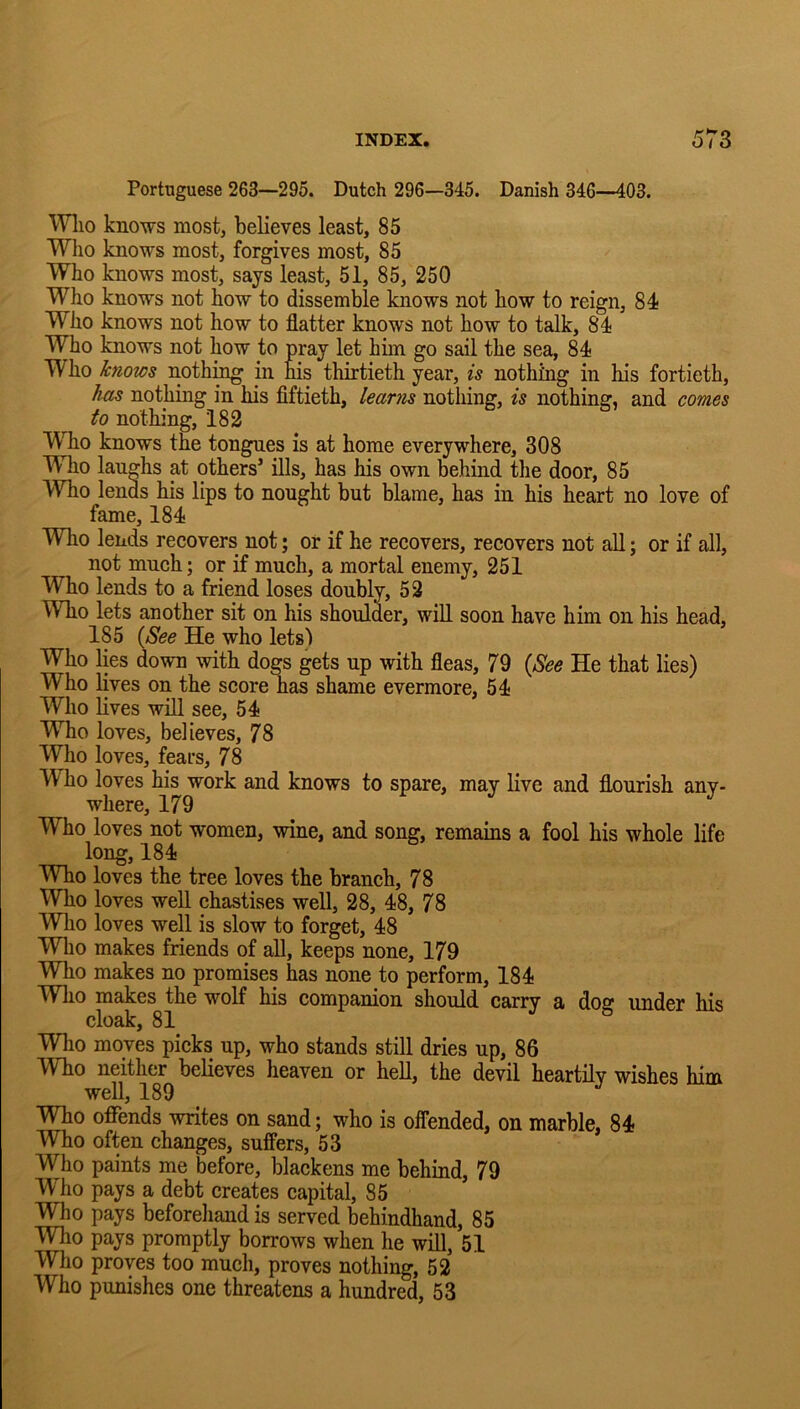 Portuguese 263—295. Dutch 296—345. Danish 346—403. Wlio knows most, believes least, 85 Who knows most, forgives most, 85 Who knows most, says least, 51, 85, 250 Who knows not how to dissemble knows not how to reign, 84 Who knows not how to flatter knows not how to talk, 84 Who knows not how to pray let him go sail the sea, 84 Who knows noth:^ in his thirtieth year, is nothing in his fortieth, has nothing in his fiftieth, learns nothing, is nothing, and comes to nothing, 182 Who knows the tongues is at home everywhere, 308 Who laughs at others’ ills, has his own behind the door, 85 Who lends his lips to nought but blame, has in his heart no love of fame, 184 Who lends recovers not; or if he recovers, recovers not all; or if all, not much; or if much, a mortal enemy, 251 Who lends to a friend loses doubly, 52 Who lets another sit on his shoulder, will soon have him on his head, 185 {See He who lets) Who lies down with dogs gets up with fleas, 79 {See He that lies) Who lives on the score nas shame evermore, 54 Who lives wiU see, 54 Who loves, believes, 78 Who loves, feai’s, 78 Who loves his work and knows to spare, may live and flourish any- where, 179 Who loves not women, wine, and song, remains a fool his whole life long, 184 Who loves the tree loves the branch, 78 Who loves well chastises well, 28, 48, 78 Who loves well is slow to forget, 48 Wlio makes friends of all, keeps none, 179 Wlio makes no promises has none to perform, 184 Who makes the wolf his companion should carry a dog under his cloak, 81 Wlio moves picks up, who stands still dries up, 86 Who neither believes heaven or hell, the devil heartily wishes him well, 189 Who offends writes on sand; who is offended, on marble, 84 Who often changes, suffers, 53 Who paints me before, blackens me behind, 79 Who pays a debt creates capital, 85 Who pays beforehand is served behindhand, 85 Wlio pays promptly borrows when he will, 51 Who proves too much, proves nothing, 52 Who punishes one threatens a hundred, 53