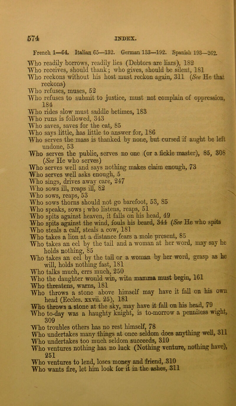 French 1—64. Italian 65—132, German 133—192. Spanish 193—262. Who readily borrows, readily lies (Debtors are liars), 182 Who receives, should thank; who gives, should be silent, 181 Who reckons without his host must reckon again, 311 {See He that reckons) Who refuses, muses, 52 Who refuses to submit to justice, must not complain of oppression, 184 Wlio rides slow must saddle betimes, 183 Who runs is followed, 343 Who saves, saves for the cat, 85 Who says little, has little to answer for, 186 Who serves the mass is thanked by none, but cursed if aught be left undone, 53 Who serves the public, serves no one (or a fickle master), 85, 308 {See He who serves) Who serves weU. and says nothing makes claim enough, 73 Who serves well asks enough, 5 Who sings, drives away care, 247 Who sows ill, reaps iU, 82 Who sows, reaps, 53 Who sows thorns should not go barefoot, 53, 85 Who speaks, sows ; who listens, reaps, 51 Who spits against heaven, it falls on his head, 49 Who spits against the wind, fouls his beard, 344 {See He who spits Who steals a calf, steals a cow, 181 Who takes a lion at a distance fears a mole present, 85 Who takes an eel by the tail and a woman at her word, may say he holds nothing, 85 Who takes an eel hj the tail or a woman by her word, grasp as he ■win, holds nothmg fast, 181 Who talks much, errs much, 250_ Who the daughter would win, witn mamma must begin, 161 Who threatens, warns, 181 _ . i • Who throws a stone above himself may have it fall on his own head (Eccles. xxvii. 25), 181 Who throws a stone at the sky, may have it fall on his head, 79 ^ Who to-day was a haughty knight, is to-morrow a penniless wight, 309 Who troubles others has no rest himself, 78 Who undertakes many things at once seldom does anytliing well, 311 T^o undertakes too much seldom succeeds, 310 Who ventures nothing has no luck (Nothing venture, nothing have), 251 Who ventures to lend, loses money and friend, 310 Who wants fire, let him look for it in the ashes, 311