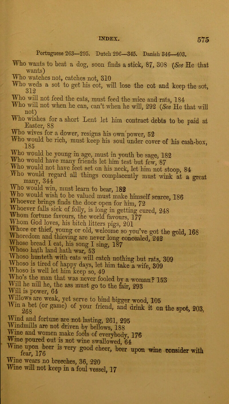 Portuguese 263—295. Dutch 296—345. Danish 346—403. Who wants to beat a dog, soon finds a stick, 87, 308 {See He that wants) Who watches not, catehes not, 310 Who weds a sot to get his cot, will lose the cot and keep the sot, 312 T^io will not feed the cats, mnst feed the mice and rats, 184 Who will not when he can, can’t when he will, 292 {See He that will not) Who wishes for a short Lent let him contract debts to be paid at Easter, 88 ^ Who wives for a dower, resigns his own’power, 52 Who would be rich, mnst keep his soul under cover of his cash-box, ^0 would be young in age, must in youth be sage, 182 Who would have many friends let him test but few, 87 Who would not have feet set on his neck, let him not stoop, 84 Who would regard all thuags complacently must wink at a ereat many, 344 ° Who would win, must learn to bear, 182 ^V^o would wish to be valued must make himself scarce, 186 ^oever brings finds the door open for him, 72 V^oever falls sick of folly, is long in getting cured, 248 ^om fortune favours, the world favours, 177 TOom God loves, his bitch litters pigs, 201 Whore or thief, young or old, welcome so you’ve got the gold, 168 Whoredom and thieving are never long concealed, 242 Wliose bread I eat, his song I sing, 187 Whoso hath land hath war, 53 ;V^oso hnnteth with cats will catch nothing but rats, 309 moso IS tired of happy days, let him take a wife, 309 W hoso IS weU let him keep so, 49 ^lo’s the man that was never fooled by a woman? 153 VViIl he mil he, the ass must go to the fair, 293 W^ is power, 64 Willows are weak, yet serve to bind bigger wood, 105 Wind and fortune are not lasting, 261, 295 Windmills are not driven by bellows, 188 Wine and women make fools of everybody, 176 Wme poured out is not wine swallowed, 64 ^“'S,°176^'' ^ Wine wears no breeches, 36, 220 W^ine will not keep in a foul vessel, 17