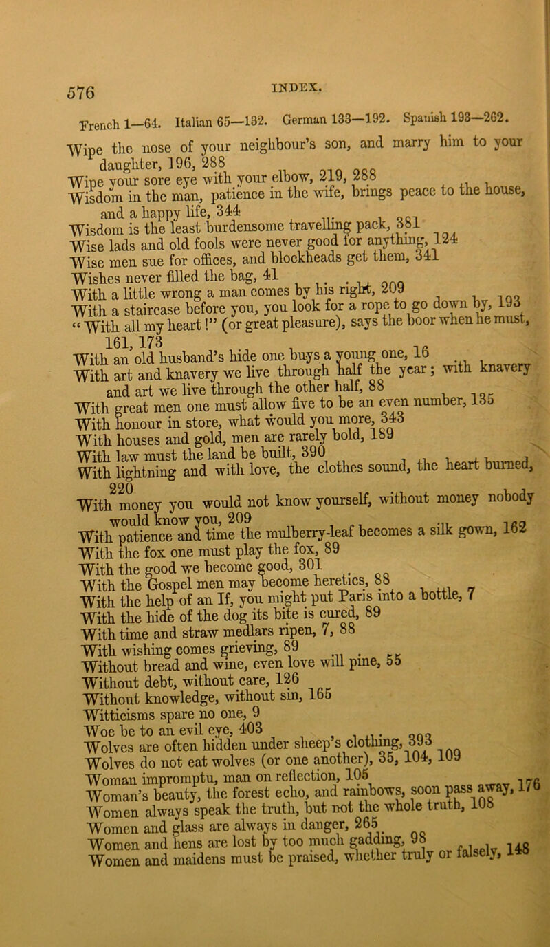 French 1—64. Italian 65—132. German 133—192. Spanish 193—262. Wipe the nose of your neighbour’s son, and marry him to your daughter, 196, 288 oio orq Wipe your sore eye with your elbow, 21J, 2oo ^ .i i Wisdom in the man, patience in the wife, brings peace to the house, and a happy life, 344- , ooi Wisdom is the least burdensome travelling pack 381 Wise lads and old fools were never good lor anything, 124- Wise men sue for offices, and blockheads get them, 34:1 Wishes never filled the bag, 4-1 . onn With a little wrong a man comes by hi5 right, 2Uy i, n qo With a staircase before you, you look for a rope to go do^ by, 193 “ With all my heart!” (or great pleasure), says the boor when he must. With an old husband’s hide one buys a yo^ one, lb , With art and knavery we live through Wf the year; with knavery and art we live through the other half, 88 v i qc With great men one must allow five to be an even number, 135 With honour in store, what would you more, 343 With houses and gold, men are rarely bold, 189 With law must the land be built, 390 r ^ j With lightning and with love, the clothes sound, the heart burned, With^ money you would not know yourself, without money nobody would know you, 209 With patience and time the mulberry-leaf becomes a silk gown, lb2 With the fox one must play the fox, 89 With the good we beeome eood, 301 With the Gospel men may become heretics, 88 With the help of an If, you might put Pans mto a bottle, 7 With the hide of the dog its bite is cured, 89 With time and straw medlars ripen, 7, 88 With wishing comes grieving, 89 Without bread and wine, even love will pine, 55 Without debt, without care, 126 Without knowledge, without sm, 165 Witticisms spare no one, 9 Woe be to an evil eye, 403 , i u • qoq Wolves are often hidden under sheep s clothmg, 393 Wolves do not eat wolves (or one another), 35, 104, iU9 Woman impromptu, man on reflection, 105 . Woman’s beauty, the forest echo, and rainbows, soon Women always speak the truth, but not the whole truth, 108 Women and glass are always in danger, 265 Women and hens are lost by too much gadffing, 98 Women and maidens must be praised, whether truly or falsely.