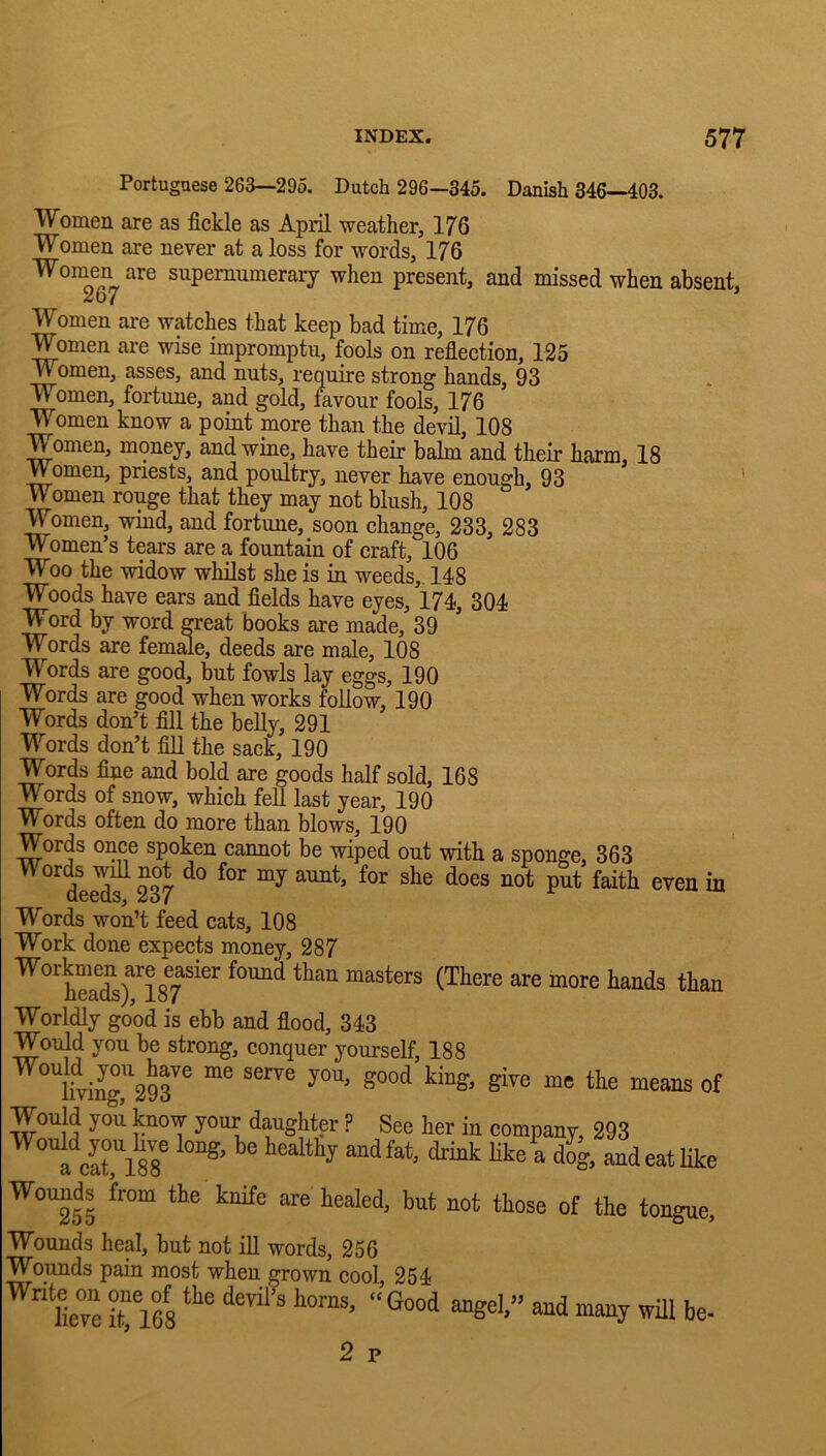 Portuguese 263—295. Dutch 296—345. Danish 346—403. Women are as fickle as April weather, 176 Women are never at a loss for words, 176 Women are supernumerary when present, and missed when absent, 267 Women are watches that keep bad time, 176 Women are wise impromptu, fools on reflection, 125 Women, asses, and nuts, require strong hands, 93 Women, fortune, and gold, favour fools, 176 Women know a point more than the devil, 108 Women, money, and wine, have their balm and their harm, 18 Women, priests, and poultry, never have enough, 93 ' Women rouge that they may not blush, 108 Women, wind, and fortune, soon change, 233, 283 Women’s tears are a fountain of craft, 106 Woo the widow whilst she is in weeds,. 148 Woods have ears and fields have eyes, 174, 304 Word by word great books ai'e made, 39 Words are fem^e, deeds are male, 108 Words are good, but fowls lay eggs, 190 Words are good when works follow, 190 Words don’t fill the belly, 291 Words don’t fill the sack, 190 Words fine and bold are goods half sold, 168 Words of snow, which fell last year, 190 Words often do more than blows, 190 Words once spoken cannot be wiped out with a sponge, 363 ^''te'df 237 ^ Words won’t feed cats, 108 Work done expects money, 287 Worldly good is ebb and flood, 343 Would you be strong, conquer yourself, 188 ^°^hVing ^29^^ Would you know your daughter ? See her in company, 293 liealthy and fat, drink like a dog, and eat like bealed, but not those of the tongue. Wounds heal, but not ill words, 256 Wounds pain most when grown cool 254 heve Ties be- 2 p