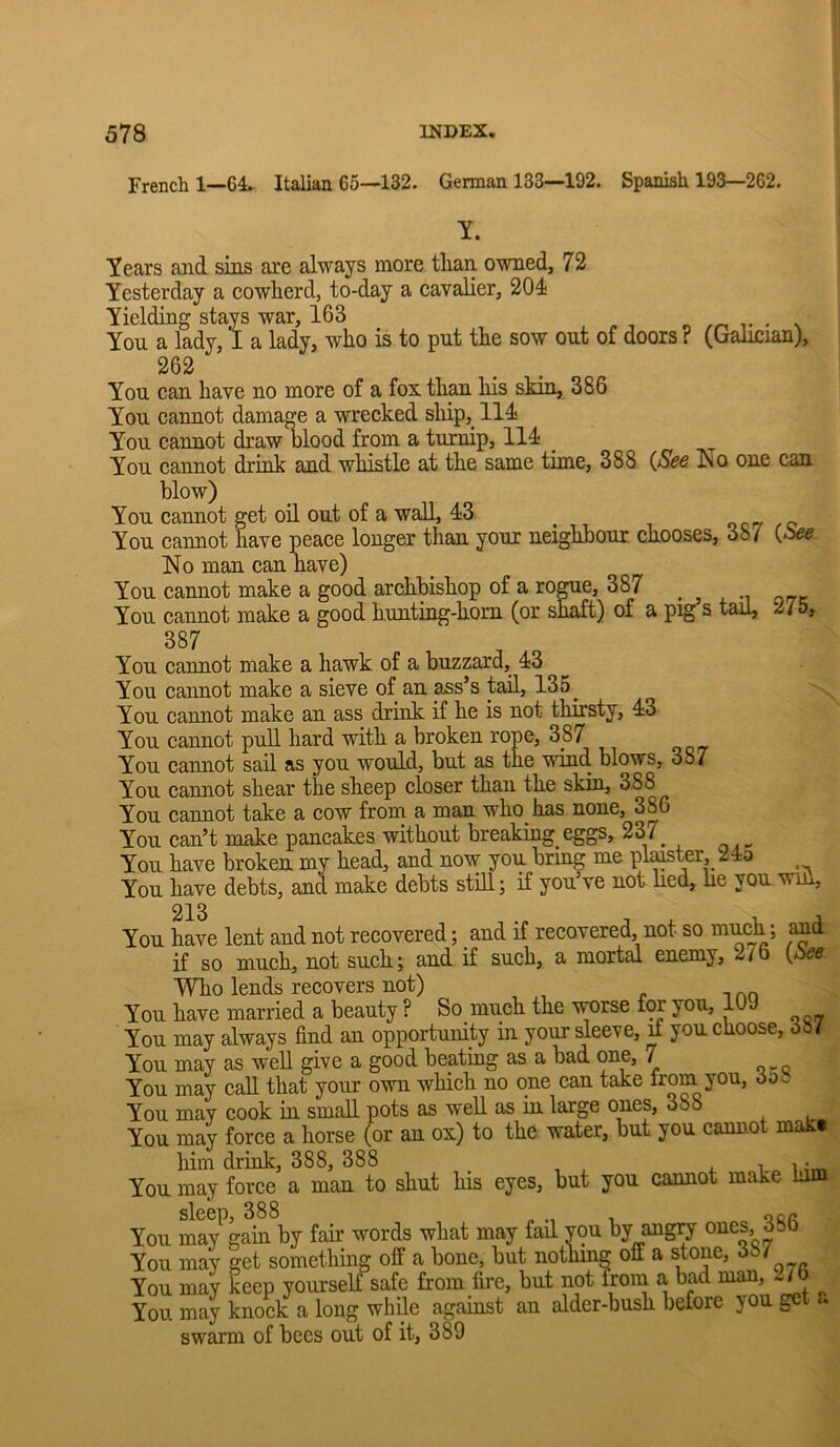 French 1—64. Italian 65—132. German 133—192. Spanish 193—262. Y. Years and sins are always more than owned, 72 Yesterday a cowherd, to-day a cavalier, 204 Yielding stays war, 163 . . You a lady, I a lady, who is to put the sow out of doors ? (Galician), 262 You can have no more of a fox than his skin, 386 You cannot damage a wrecked sliip, 114 You cannot draw lilood from a turnip, 114 You cannot drink and whistle at the same time, 388 {See ^o one can blow) You cannot get oil out of a wall, 43 You cannot have peace longer than your neighbour chooses, 387 (*8^ No man can nave) You cannot make a good archbishop of a ro^e, 387 . , , You cannot make a good hunting-horn (or shaft) of a pig s tail, 275, 387 You cannot make a hawk of a buzzard, 43 You cannot make a sieve of an ^s’s tail, 135^ You cannot make an ass drink if he is not thirsty, 43 You cannot pull hard with a broken rope, 387 You cannot sail as you would, but as the wind blows, 387 You cannot shear the sheep closer than the skin, 388 You cannot take a cow from a man who has none, 386 You can’t make pancakes without breaking eggs, 237^ You have broken my head, and now you bring me plater, 24d You have debts, and make debts stih; if you’ve not lied, lie you win. and {See 213 You have lent and not recovered; and if recovered, not so if so much, not such; and if such, a mortal enemy, 276 Who lends recovers not) You have married a beauty ? So much the ^rse for you, lUy You may always find an opportunity in your sleeve, ^ you choose, 38/ You may as well give a good beating as a bad one, 7 You may call that your own which no one can take trom you, 30o You may cook in small pots as well as in large ones, 388 You may force a horse (or an ox) to the water, but you cannot mak« him drink, 388, 388 4. i i ;m You may force a man to shut his eyes, but you cannot make him You ma^gain by fair words what may fail you by ang^ You may get something off a bone, but nothmg off a stone, 38/ You may keep yourself safe from fire, but not from a bad ^nan, 27b ^ You may knock a long while against an alder-bush before y gc swarm of bees out of it, 389
