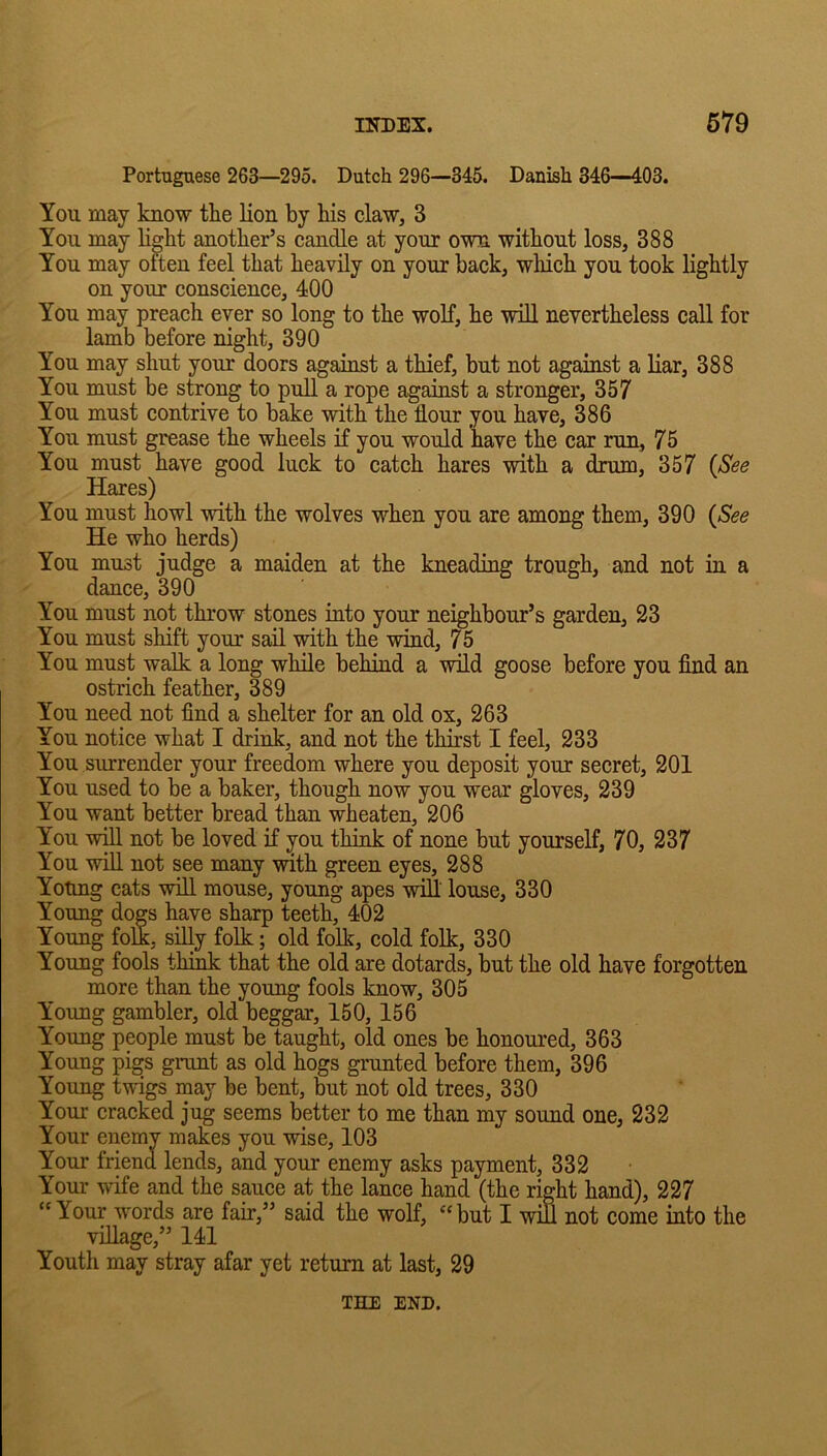 Portuguese 263—295. Dutch 296—345. Danish 346—403. You may know the lion by his claw, 3 You may H^ht another’s candle at your own without loss, 388 You may often feel that heavily on your back, which you took lightly on your conscience, 400 You may preach ever so long to the wolf, he will nevertheless call for lamb before night, 390 You may shut your doors against a thief, but not against a liar, 388 You must be strong to pull a rope against a stronger, 357 You must contrive to bake with the flour you have, 386 You must grease the wheels if you would have the car run, 75 You must have good luck to catch hares with a drum, 357 (See Hares) You must howl vdth the wolves when you are among them, 390 (See He who herds) You must judge a maiden at the kneading trough, and not in a dance, 390 You must not throw stones into your neighbour’s garden, 23 You must shift your sail with the wind, 75 You must walk a long while behind a wild goose before you find an ostrich feather, 389 You need not find a shelter for an old ox, 263 You notice what I drink, and not the thirst I feel, 233 You surrender your freedom where you deposit your secret, 201 You used to be a baker, though now you wear gloves, 239 You want better bread than wheaten, 206 You will not be loved if you think of none but yourself, 70, 237 You will not see many with green eyes, 288 Young cats will mouse, young apes will' louse, 330 Young dogs have sharp teeth, 402 Young folk, silly folk; old folk, cold folk, 330 Young fools think that the old are dotards, but the old have forgotten more than the young fools know, 305 Young gambler, old beggar, 150, 156 Young people must be taught, old ones be honoured, 363 Young pigs grunt as old hogs grunted before them, 396 Young twigs may be bent, but not old trees, 330 Your cracked jug seems better to me than my sound one, 232 Your enemy makes you wise, 103 Your friend lends, and your enemy asks payment, 332 Your wife and the spce at the lance hand (the right hand), 227 Your words are fair,” said the wolf, but I win not come into the viLLage,” 141 Youth may stray afar yet return at last, 29 THE END.