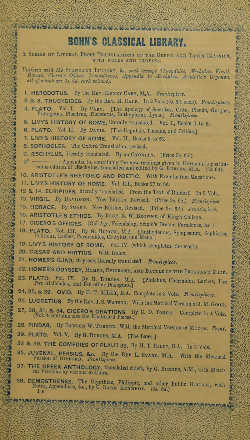 BOHN’S CLASSICAL LIBRARY. 1/ c<V\ I A Series of Literal Prose Translations of the Greek and Latin Classics, WITH NOTES AND INDEXES. Uniform toUk the^ Standard Library, ss. each {except Thicydldcs, JEschyUs, Virgil, mi Offices, Demosthenes, Appendix to yEschylns, Aristotle’s Organon, cdl of tchich are'Ss. ad, each volume). 1. HERODOTUS. By the Rev. Henry Cary, M.A. Frontispiece. 2 &, 3. THUCYDIDES. By the Rev. H. Dale. Id 2 Vols. (35.6<^. each). Frontispiece. 4. PLATO. Vol. I. By Cary. [TJie Apology of Socrates, Crito, Pluedo, Gorgias, Protagotas, Phaedrus, Theaetetiis, Euthyplu-on, Lysis.] Frontispiece. 5. LIVY'S HISTORY OF ROME, literally translated. Yol. I., Books 1 to 8. 6. PLATO. Vol. II. By Davis. [The Republic, Tinueus, and Critias.] 7. LIVY'S HISTORY OF ROME. Vol. II., Books 9 to 26. 8. SOPHOCLES. The Oxford Translation, revised. 9. itSCHYLUS, literally translated. By an Oxonian. (Price 3j. ad.) Appendix to, containing the new readings given in Hermann’s nostlm- riy  , V 111 AXClUlcUin 5 pOSUl mous edition of iEschylus, translated and edited by G. Burges, M.A. (si. 6i/) 10. ARISTOTLE'S RHETORIC AND POETIC. With Examination Questions. 11. LIVY'S HISTORY OF ROME. Vol. III., Books 27 to 36. 12 8e 14. EURIPIDES, literally translated. From the Text of Dindorf. in 2 Vols. 1‘3. VIRGIL By Davidson. New Edition, Revised. (Price 3j. 6X) Frontispiece. 15. HORACE. By Smart. New Edition, Revised. (Price 3j. 6X) Frontispiece. 16. ARISTOTLE'S ETHICS. By Prot. R. W. Browne, of King’s College. 17. CICERO'S OFFICES. [Old Age, Friendship, Scipio’s Dream, Paradoxes, &c.] G. Burges, M.A. [Euthydemus, Symposium, Sophistcs, 1 ohticus, Laehes, Parmenides, Cratylus, and Meno.] ^ 19. LIVYS HISTORY OF ROME, Vol. IV. (wliich completes the work). 20. C/tSAR AND HIRTIUS. With Inde.x. 21. HOMER'S ILIAD, in prose, literally translated. Frontispiece. 22. HOMER'S ODYSSEY, Hymns, Epigrams, and Battle of the Frogs and Mice. [Philebus, Chamiides, Laches, The Burges, M.A. iwo Alcibiades, and Ten other Dialogues.] 24, 26, & 32. OVID. By H, T. RILEY, B.A, Complete in 3 Vols. Frontispieces. 26. LUCRETIUS. By the Rev. J. S. Watson. With the MetricalVcrsionofJ.M. Good. Complete in i Vols. 27, 30. 31, & 34, CICERO'S ORATIONS. By C. D. Yonge. (Vol. 4 contains also the Rhetorical Pieces.) 28. PINDAR. By Dawson W. Turner. With the Metrical Version of Moore. Front. 29. PLATO, Vol. V. By G. Burges, M.A. [The Laws.] 33 & 36. THE COMEDIES OF PLAUTUS, By H. T. Riley, B.A. In 2 Vols. ■’HF.T.L. Evans, M.A. WU tl.s Metricl Ve?sS bTv™o°'-°uthS