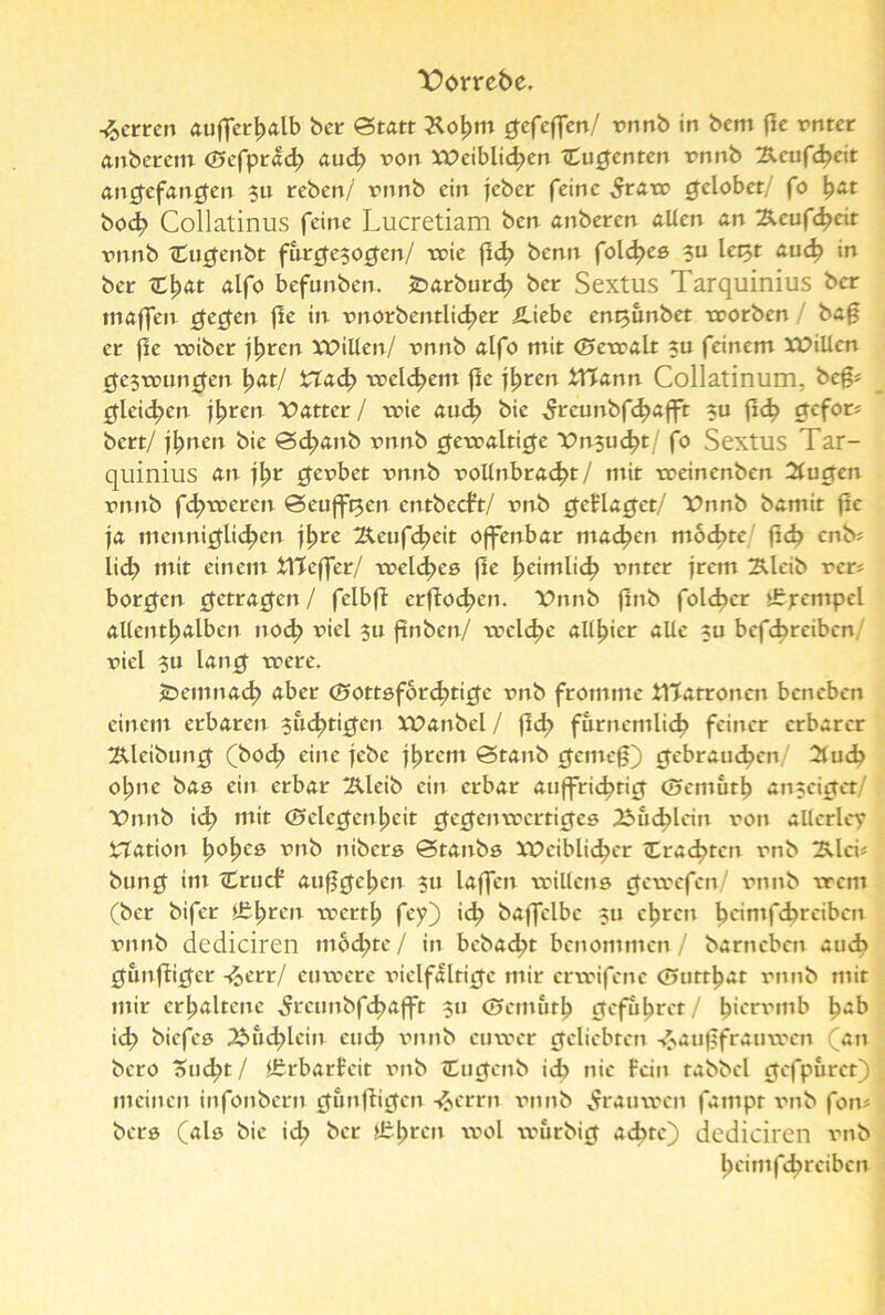 Dorrebe. Herren auffcrljalb ber »Statt £o£mt gefeffen/ rnnb in bcm flc rnter anberetn <£>efprad> aud? von lPeiblid;>en (Cugenten rnnb !&eufd?eit angefangen 311 reben/ rnnb ein lebet feine 5raw gelobet/ fo ^at bod? Collatinus feine Lucretiam ben anberen allen an Äeuf4>eit rnnb Cugenbt fnrgesogen/ wie fl<^> benn foldjes 311 let3t au<^ in ber C|)at alfo befunben. tDarburd? ber Sextus Tarquinius ber maffen gegen flc in rnorbentli4>er Äiebe ent3unbet worben bag er fle wiber jljren XPillen/ rnnb alfo mit ©ewalt 311 feinem XPillen gezwungen |>at/ i2ad;> reellem fle jljren Wann Collatinum, befj* gleichen j^ren Patter/ wie aud? bic ^reunbfd?afft 31t (Id? gefor* bert/ jl)nen bte S4>*mb rnnb gewaltige Pn3ucf?t/ fo Sextus Tar- quinius an ji)t gerbet rnnb rollnbrad?t/ mit treinenben Quoten rnnb fd;weren Scufftjen entbeeft/ rnb geflaget/ Pnnb bamit flc fa menniglid>cn f^re 2Xeufd?eit offenbar machen mochte fid? enb* lid? mit einem Wcffer/ welkes fle Ijeimlic^ rnter jrem ^leib rer* borgen getragen/ felbfi erfbodjen. Pnnb flnb folcbcr t£pempel allenthalben nod? riel $u finben/ welche alliier alle 311 betreiben riel 311 lang trere. öemnad; aber (Sottsford^ticfc rnb fromme Watronen beneben einem erbaren 3ud>tigcn VPanbel / fld; furnemlid? feiner erbarer 2tleibung (bod; eine jebe j^rem Stanb gemefj) gebrauten/ 2tud? otyne bas ein erbar 2Xleib ein erbar auffric^tict (5cmuth atucigct/ Pnnb id? mit (Gelegenheit gegenwertiges 2Sud)lcin ron alterley iTTation tyofyce rnb nibers Stanbs XPciblid?cr «Erachten rnb 2llci# bung im (Crucf aufjge^e» 3» laffen willens gewefen/ rnnb wem (ber bifer Ifijjren werth fey) ich baffelbc 3U ehren ^cimfd>reibcn rnnb dcdiciren mod;te/ in bebad^t benommen/ barneben aud? gunfliget -fcetr/ euwere riclfalrige mir erwifene (Gtirthat rnnb mit mir erhaltene ^rctmbf4>afft 311 (Gemutl) gefuhret/ ^ierrmb ^ab id? biefes 2bud;lcin euch rnnb cuwer geliebten -&auf$frauwen (an bero oud;t / itrbarfeit rnb ttugenb ich nie fein tabbcl gefpuret) meinen infonbern gunfligen -^errn rnnb ^rauwen fampt rnb fon? bers (als bic ich ber lüften wol wurbig achte) dcdiciren rnb k'imfc^reiben