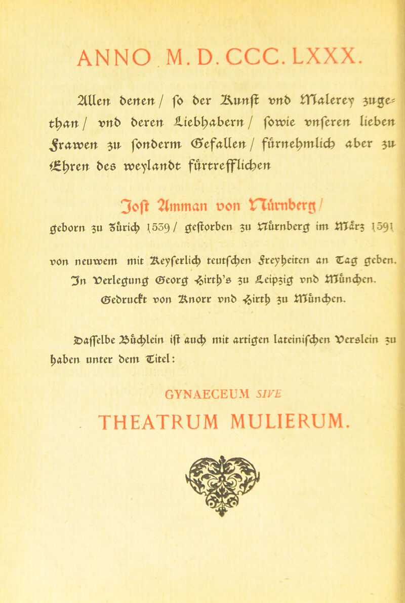 ANNO M.D.CCC.LXXX. 2lUen betten / fo ber l^nnfl tmb tHnlerey 3nge= tl^nn / twb beren JUtbljabem / fowie twferen lieben ^rnwen 3n fonbertn (S»efnllen / fnrne^mltcfc aber 3n i€|)ren bes weylnnbt fnrtrefflieben 3cft 2bnman t>on tTümberg/ geborn $u Zürich \539/ geftorben $u Nürnberg im iTJar? \59\ von neutvem mit Äeyferlid) teutfdjen ^rey^eiten an £ag geben. 3n ■Verlegung <£»eorg -^irt^e ?u Äeipsig vnb iTJun^en. ©ebrueft von ^norr vnb i&irtb ?u £ttund?cn. £>aflelbe ^in^lein ift aud> mit artigen kteinifeben Verslein xu haben unter bem tCitel: GYNAECEUM SIVE . THEATRUM MULIERUM.