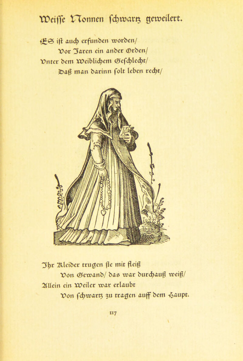 VDciffc ^Tonnen fd}tvavt$ getvetlert ift and) erfunben trorben/ Vor Barett ein anber <£>rben/ Vnter bem XVeiblid?em <25efc|>led?t/ £>a$ man barirm folt leben red?t/ 3^r Kleiber trugen fle mit fleiß Von <2»eroxnb/ baö tcar burd;auf? trei£/ Allein ein Xt>eiler trat erlaubt Von fd?tt>art$ ?u tragen aujf bem -^aupt. xi7