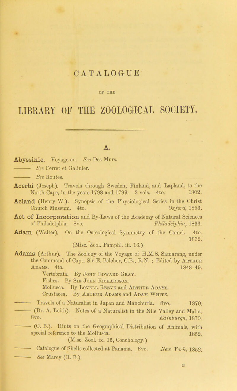 OF THE LIBRARY OF THE ZOOLOGICAL SOCIETY. A. Abyssinie. Voyage en. See Des Murs. See Ferret et Galinier. See Routes. Acerbi (Joseph). Travels through Sweden, Finland, and Lapland, to the North Cape, in the years 1798 and 1799. 2 vols. 4to. 1802. Acland (Henry W.). Synopsis of the Physiological Series in the Christ Church Museum. 4to. Oxford, 1853. Act of Incorporation and By-Laws of the Academy of Natural Sciences of Philadelphia. 8vo. Philadelphia, 1836. Adam (Walter). On the Osteological Symmetry of the Camel. 4to. 1832. (Misc. Zool. Pamphl. iii. 16.) Adams (Arthur). The Zoology of the Voyage of H.M.S. Samarang, under the Command of Capt. Sir E. Belcher, C.B., R.N.; Edited by Arthur Adams. 4to. 1848-49. Vertebrata. By John Edward Gray. Fishes. By Sir JonN Richardson. Mollusca. By Lovell Reeve and Arthur Adams. Crustacea. By Arthur Adams and Adam White. Travels of a Naturalist in Japan and Manchuria. 8vo. 1870. (Dr. A. Leith). Notes of a Naturalist in the Nile Valley and Malta. 8vo. Edinburgh, 1870. (C. B.). Hints on the Geographical Distribution of Animals, with special reference to the Mollusca. 1852. (Misc. Zool. ix. 15, Conchology.) Catalogue of Shells collected at Panama. 8vo. New York, 1852. See Marcy (R. B.).