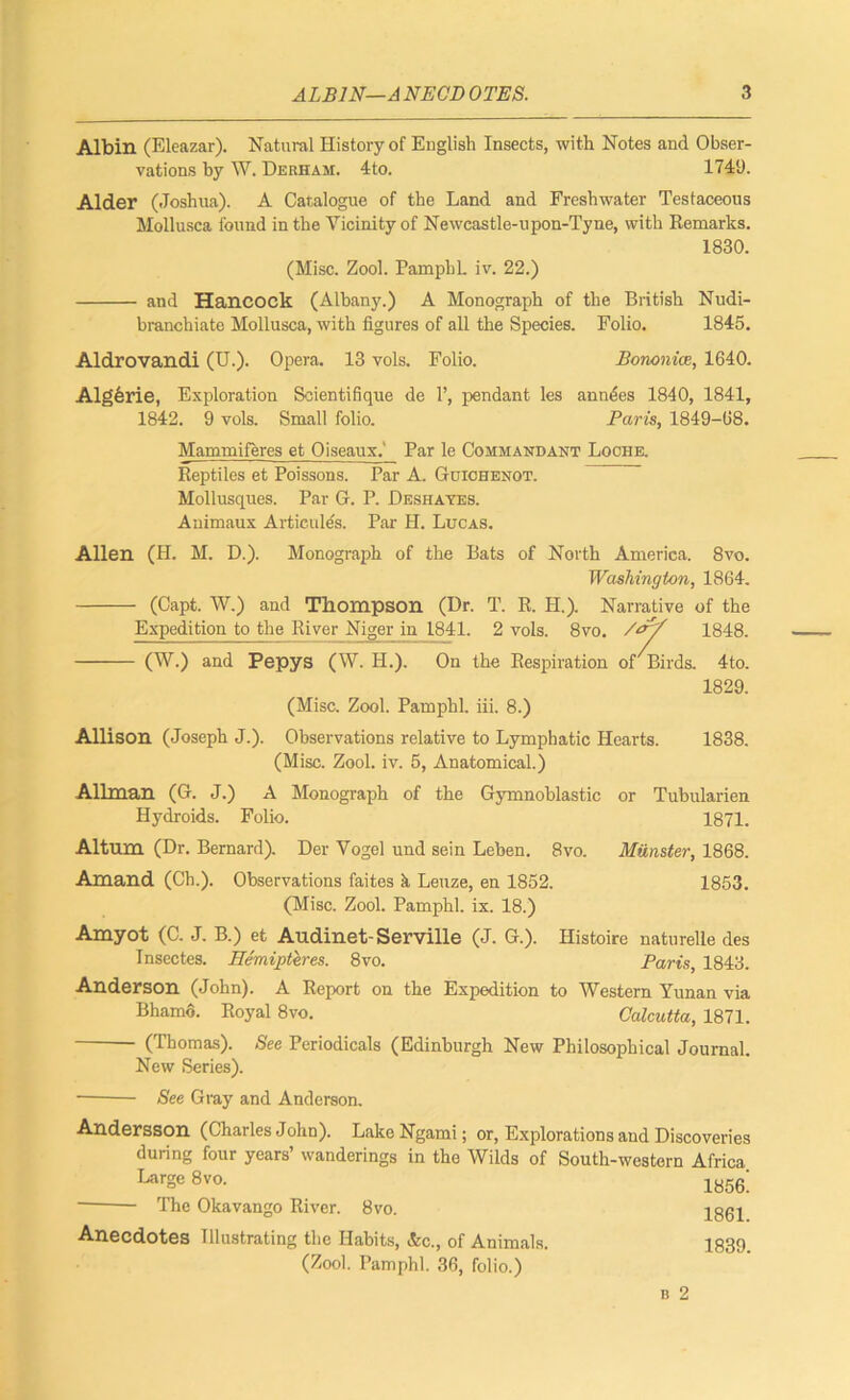 Albin (Eleazar). Natural History of English Insects, with Notes and Obser- vations by W. Derham. 4to. 1749. Alder (Joshua). A Catalogue of the Land and Freshwater Testaceous Mollusca found in the Vicinity of Newcastle-upon-Tyne, with Remarks. 1830. (Misc. Zool. PamphL iv. 22.) - and Hancock (Albany.) A Monograph of the British Nudi- branchiate Mollusca, with figures of all the Species. Folio. 1845. Aldrovandi (U.). Opera. 13 vols. Folio. Bononice, 1640. Algferie, Exploration Soientifique de 1’, pendant les anuses 1840, 1841, 1842. 9 vols. Small folio. Paris, 1849-68. Mammiferes et Oiseaux. Par le Commandant Loche. Reptiles et Poissons. Par A. Guichenot. Mollusques. Par G. P. Deshayes. Animaux Articules. Par H. Lucas. Allen (H. M. D.). Monograph of the Bats of North America. 8vo. Washington, 1864. - (Capt. W.) and Thompson (Dr. T. R. H.). Narrative of the Expedition to the River Niger in 1841. 2 vols. 8vo. /<r/ 1848. (W.) and Pepys (W. H.). On the Respiration of Birds. (Misc. Zool. Pamphl. iii. 8.) 4to. 1829. Allison (Joseph J.). Observations relative to Lymphatic Hearts. 1838. (Misc. Zool. iv. 5, Anatomical.) Allman (G. J.) A Monograph of the Gymnoblastic or Tubularien Hydroids. Folio. 1871. Altum (Dr. Bernard). Der Vogel und sein Leben. 8vo. Munster, 1868. Amand (Ch.). Observations faites k Leuze, en 1852. 1853. (Misc. Zool. Pamphl. ix. 18.) Amyot (C. J. B.) et AudineLServille (J. G.). Histoire naturelle des Insectes. Hemipteres. 8vo. Paris, 1843. Anderson (John). A Report on the Expedition to Western Yunan via Bhamo. Royal 8vo. Calcutta, 1871. (Thomas). See Periodicals (Edinburgh New Philosophical Journal. New Series). See Gray and Anderson. Andersson (Charles John). Lake Ngami; or, Explorations and Discoveries during four years’ wanderings in the Wilds of South-western Africa Large 8vo. 1856; The Okavango River. 8vo. 1861 Anecdotes Illustrating the Habits, &c., of Animals. 1839 (Zool. Pamphl. 36, folio.)