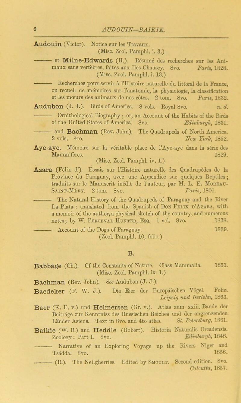 Audouin (Victor). Notice sur les Travaux. (Misc. Zool. Pamphl. i. 3.) et Milne-Edwards (II.). Rdsumd des recherches sur les Ani- maux sans vertfebres, faites aux lies Chausey. 8vo. Paris, 1828. (Misc. Zool. Pamphl. i. 13.) Recherches pour servir a l’Histoire naturelle du littoral de la France, ou recueil de memoires sur l’anatomie, la physiologie, la classification et les moeurs des animaux de nos cotes. 2 tom. 8vo. Paris, 1832. Audubon (J. J.). Birds of America. 8 vols. Royal 8vo. n. d. Ornithological Biography ; or, an Account of the Habits of the Birds of the United States of America. 8vo. Edinburgh, 1831. and Bachman (Rev. John). The Quadrupeds of North America. 2 vols. 4to. New York, 1852. Aye-aye. Memoire sur la veritable place de 1’Aye-aye dans la sene des Mammiferes. 1829. (Misc. Zool. Pamphl. iv. 1.) Azara (Felix d’). Essais sur l’Histoire naturelle des Quadrupedes de la Province du Paraguay, avec une Appendice sur quelques Reptiles; traduits sur le Manuscrit inedit de 1’auteur, par M. L. E. Moreau- Saint-Mkry. 2 tom. 8vo. Paris, 1801. The Natural History of the Quadrupeds of Paraguay and the River La Plata : translated from the Spanish of Don Felix d’Azaba, with a memoir of the author, a physical sketch of the country, and numerous notes; by W. Pekceval Hunter, Esq. 1 vol. 8vo. 1838. Account of the Dogs of Paraguay. 1839. (Zool. Pamphl. 10, folio.) B. Babbage (Ch.). Of the Constants of Nature. Class Mammalia. 1853. (Misc. Zool. Pamphl. ix. 1.) Bachman (Rev. John). See Audubon (J. J.). Baedeker (F. W. J.). Die Eier der Europaischen Vogel Folio. Leipzig und Iserlohn, 1S63. Baer (K. E. V.) und Helmersen (Gr. v.). Atlas zum xxiii. Bande der Beitrage zur Kenntniss des Russischen Reiches und der angrenzenden Lander Asiens. Text in 8vo. and 4to atlas. St. Petersburg, 1861. Baikie (W. B.) and Heddle (Robert). Historia Naturalis Orcadensis. Zoology: Part I. 8vo. Edinburgh, 1848. Narrative of an Exploring Voyage up the Rivers Niger and Tsadda. 8vo. 1856. (R.). The Neilgherries. Edited by Smoult. Second edition. 8vo. Calcutta, 1857.