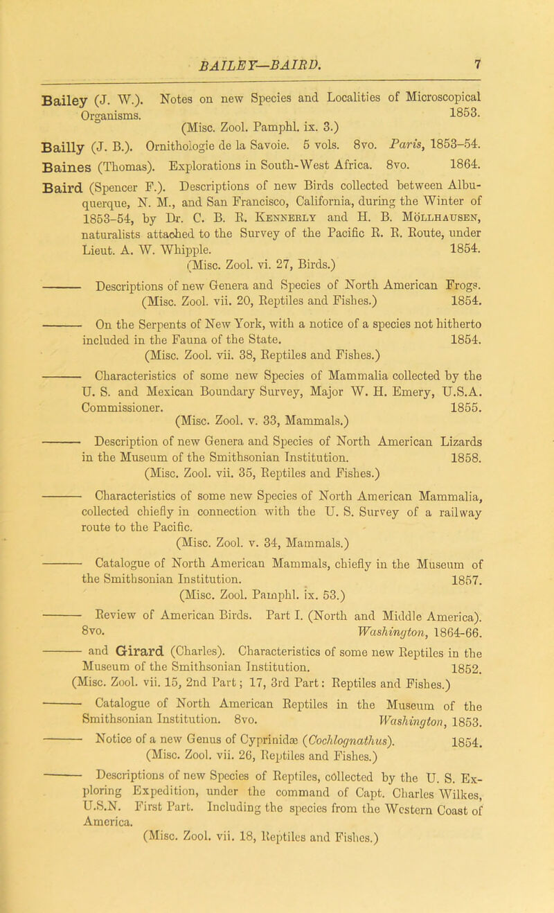 BAILEY—BAIRD. 1 Bailey (J. W.). Notes on new Species and Localities of Microscopical Organisms. 1853. (Misc. Zool. Pamphl. ix. 3.) Bailly (j. B.). Ornithologie de la Savoie. 5 vols. 8vo. Paris, 1853-54. Baines (Thomas). Explorations in South-West Africa. 8vo. 1864. Baird (Spencer F.). Descriptions of new Birds collected between Albu- querque, N. M., and San Francisco, California, during the Winter of 1853-54, by Dr. C. B. E. Kenkebly and H. B. Mollhausen, naturalists attached to the Survey of the Pacific E. E. Eoute, under Lieut. A. W. Whipple. 1854. (Misc. Zool. vi. 27, Birds.) Descriptions of new Genera and Species of North American Frogs. (Misc. Zool. vii. 20, Eeptiles and Fishes.) 1854. On the Serpents of New York, with a notice of a species not hitherto included in the Fauna of the State. 1854. (Misc. Zool. vii. 38, Eeptiles and Fishes.) Characteristics of some new Species of Mammalia collected by the U. S. and Mexican Boundary Survey, Major W. H. Emery, U.S.A. Commissioner. 1855. (Misc. Zool. v. 33, Mammals.) Description of new Genera and Species of North American Lizards in the Museum of the Smithsonian Institution. 1858. (Misc. Zool. vii. 35, Eeptiles and Fishes.) Characteristics of some new Species of North American Mammalia, collected chiefly in connection with the U. S. Survey of a railway route to the Pacific. (Misc. Zool. v. 34, Mammals.) Catalogue of North American Mammals, chiefly in the Museum of the Smithsonian Institution. 1857. (Misc. Zool. Pamphl. ix. 53.) Eeview of American Birds. Part I. (North and Middle America). 8vo. Washington, 1864-66. and Girard (Charles). Characteristics of some new Eeptiles in the Museum of the Smithsonian Institution. 1852. (Misc. Zool. vii. 15, 2nd Part; 17, 3rd Part: Eeptiles and Fishes.) Catalogue of North American Eeptiles in the Museum of the Smithsonian Institution. 8vo. Washington, 1853. Notice of a new Genus of Cyprinidce (Oochlognathus). 1854. (Misc. Zool. vii. 26, Eeptiles and Fishes.) Descriptions of new Species of Eeptiles, collected by the U. S. Ex- ploring Expedition, under the command of Capt. Charles Wilkes, U.S.N. First Part. Including the species from the Western Coast of America.