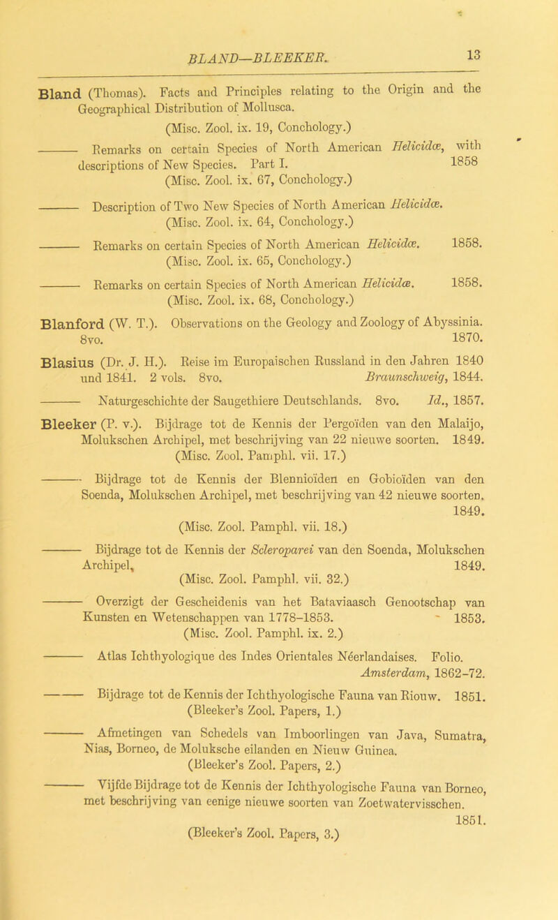 BLAND—BLEEEEB. Bland (Thomas). Facts and Principles relating to the Origin and the Geographical Distribution of Mollusca. (Misc. Zool. ix. 19, Conchology.) Remarks on certain Species of North American Hdicidce, with descriptions of New Species. Part I. Id58 (Misc. Zool. ix. 67, Conchology.) Description of Two New Species of North American llelicidai. (Misc. Zool. ix. 64, Conchology.) Remarks on certain Species of North American Helicidce. 1858. (Misc. Zool. ix. 65, Conchology.) Remarks on certain Species of North American HehcidcR. 1858. (Misc. Zool. ix. 68, Conchology.) Blanford (W. T.). Observations on the Geology and Zoology of Abyssinia. 8vo. 1870. Blasius (Dr. J. H.). Reise im Europaischen Russland in den Jahren 1840 und 1841. 2 vols. 8vo. Braunschweig, 1844. Naturgeschichte der Saugethiere Deutschlands. 8vo. Id., 1857. Bleeker (P. v.). Bijdrage tot de Kennis der Pergo'iden van den Malaijo, Molukschen Archipel, met beschrijving van 22 nieuwe soorten. 1849. (Misc. Zool. Pam phi. vii. 17.) Bijdrage tot de Kennis der Blennio'iden en Gobioiden van den Soenda, Molukschen Archipel, met beschrijving van 42 nieuwe soorten. 1849. (Misc. Zool. Pamphl. vii. 18.) Bijdrage tot de Kennis der Scleroparei van den Soenda, Molukschen Archipel, 1849. (Misc. Zool. Pamphl. vii. 32.) Overzigt der Gescheidenis van het Bataviaasch Genootschap van Kunsten en Wetenschappen van 1778-1853. ~ 1853. (Misc. Zool. Pamphl. ix. 2.) Atlas Ichthyologique des Indes Orientales Neerlandaises. Folio. Amsterdam, 1862-72. Bijdrage tot de Kennis der Ichthyologische Fauna van Riomv. 1851. (Bleeker’s Zool. Papers, 1.) Afmetingen van Schedels van Imboorlingen van Java, Sumatra, Nias, Borneo, de Moluksche eilanden en Nieuw Guinea. (Bleeker’s Zool. Papers, 2.) Yijfdc Bijdrage tot de Kennis der Ichthyologische Fauna van Borneo, met beschrijving van cenige nieuwe soorten van Zoetwatervisschen. 1851. (Bleeker’s Zool. Papers, 3.)