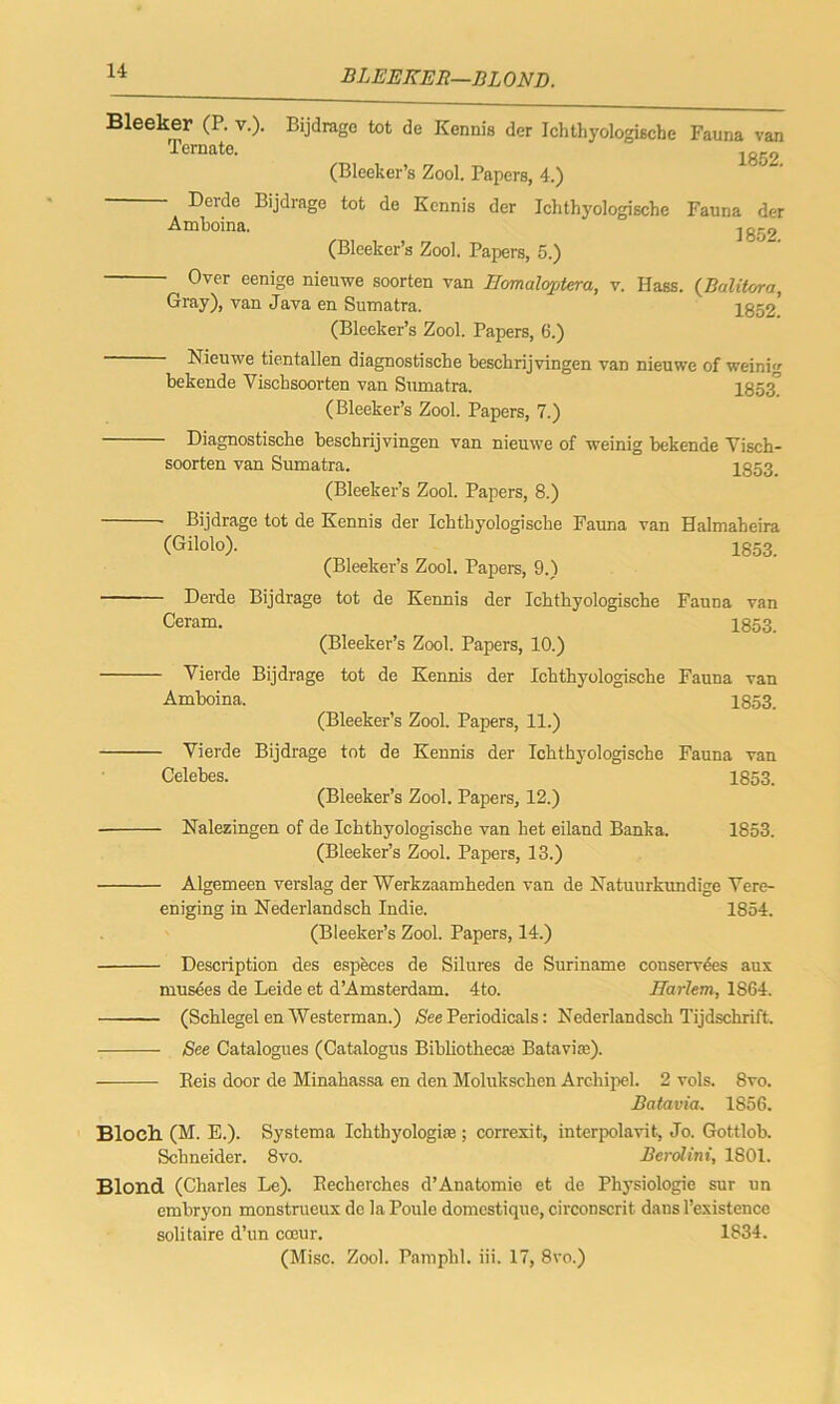 BLEEKER—BLOND. Bleeker (P. v.). Bijdrage tot de Kennis der Ichthyologiscbe Fauna van Tcrnate. lg52 (Bleeker’s Zool. Papers, 4.) Derde Bijdrage tot de Kennis der Ichthyologiscbe Fauna der Amboina. jg-9 (Blceker’s Zool. Papers, 5.) Over eenige nieuwe soorten van IJomalojjtera, v. Hass. (BaliUrra, Gray), van Java en Sumatra. 1852' (Bleeker’s Zool. Papers, 6.) Nieuwe tientallen diagnostische beschrijvingen van nieuwe of weinig bekende Vischsoorten van Sumatra. 1853° (Bleeker’s Zool. Papers, 7.) Diagnostische beschrijvingen van nieuwe of weinig bekende Visch- soorten van Sumatra. 1853. (Bleeker’s Zool. Papers, 8.) Bijdrage tot de Kennis der Ichthyologiscbe Fauna van Halmaheira (Gilolo). 1853. (Bleeker’s Zool. Papers, 9.) Derde Bijdrage tot de Kennis der Ichthyologische Fauna van Ceram. 1853. (Bleeker’s Zool. Papers, 10.) Vierde Bijdrage tot de Kennis der Ichthyologische Fauna van Amboina. 1853. (Bleeker’s Zool. Papers, 11.) Vierde Bijdrage tot de Kennis der Ichthyologische Fauna van Celebes. 1853. (Bleeker’s Zool. Papers, 12.) Nalezingen of de Ichthyologische van bet eiland Banka. 1853. (Bleeker’s Zool. Papers, 13.) - Algemeen verslag der Werkzaaroheden van de Natuurkundige Vere- eniging in Nederland sch Indie. 1854. (Bleeker’s Zool. Papers, 14.) - Description des especes de Silures de Suriname conserves aux musees de Leide et d’Amsterdam. 4to. Harlem, 1864. ■ (Schlegel en Westerman.) See Periodicals: Nederlandsch Tijdschrift. - See Catalogues (Catalogus Bibliothecas Batavia). Beis door de Minahassa en den Molukschen Archipel. 2 vols. 8vo. Batavia. 1856. Bloch (M. E.). Systema Ichtbyologias; correxit, interpolavit., Jo. Gottlob. Schneider. 8vo. Berolini, 1801. Blond (Charles Le). Becherches d’Anatomie et de Physiologie sur un embryon monstrueux de la Poule domestique, circonscrit dans l’existence solitaire d’un coeur. 1834.