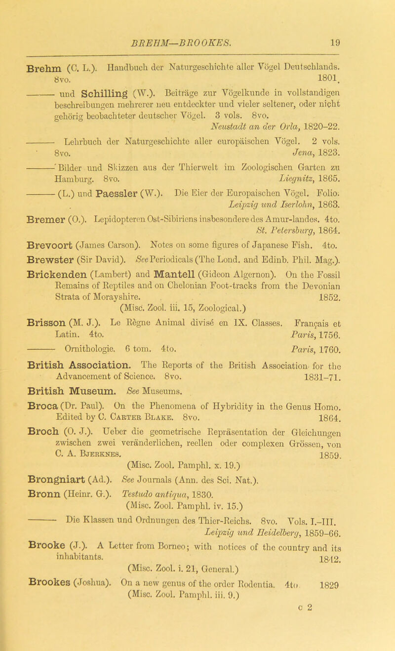 Brehm (C. L.). Handbuch der Naturgeschichte aller Vogel Deutschlands. 8 vo. 18011 und Schilling (W.). Beitrage zur Vogelkunde in vollstandigen beschreibungen mehrerer nexx entdeckter und vieler seltener, oder nicht geliorig beobachteter deutscher Vogel. 3 vols. 8vo. Neustadt an der Orla, 1820-22. Lehrbuck der Naturgeschichte aller europaischen Vogel. 2 vols. 8vo. Jena, 1823. 'Bilder und Skizzen aus der Thierwelt im Zoologischen Garten zu Hamburg. 8vo. Liegnitz, 1865. (L.) und Paessler (W.). Die Eier der Europaischen Vogel. Folio. Leipzig und Iserlohn, 1863. Bremer (0.). Lepidopteren Ost-Sibiriens insbesondere des Amur-landes. 4to. St. Petersburg, 1864. Brevoort (James Carson). Notes on some figures of Japanese Fish. 4to. Brewster (Sir David). See Periodicals (The Lond. and Edinb. Phil. Mag.). Brickenden (Lambert) and Mantell (Gideon Algernon). On the Fossil Bemains of Beptiles and on Chelonian Foot-tracks from the Devonian Strata of Morayshire. 1852. (Misc. Zool. iii. 15, Zoological.) Brisson (M. J.). Le Begne Animal divise en IX. Classes. Francais et Latin. 4to. Paris, 1756. Omithologie. 6 tom. 4to. Paris, 1760. British Association. The Beports of the British Association for the Advancement of Science. 8vo. 1831-71. British Museum. See Museums. Broca (Dr. Paul). On the Phenomena of Hybridity in the Genxxs Homo. Edited by C. Carter Blake. 8vo. 1864. Broch (0. J.). Ueber die geometrische Beprasentation der Gleichungen zwischen zwei veranderlichen, reellen oder complexen Grossen, von C. A. Bjerknes. 1859. (Misc. Zool. Pamphl. x. 19.) Brongniart (Ad.). See Journals (Ann. des Sci. Nat.). Bronn (Heinr. G.). Testudo antigua, 1830. (Misc. Zool. Pamphl. iv. 15.) Die Klassen und Ordnungen des Thicr-Beichs. 8vo. Vols. I.-III. Leipzig und Heidelberg, 1859-66. Brooke (J.). A Letter from Borneo; with notices of the country and its inhabitants. 1842. (Misc. Zool. i. 21, General.) Brookes (Joshua). On a new genus of the order Bodenlia. 4to 1829 (Misc. Zool. Pamphl. iii. 9.)