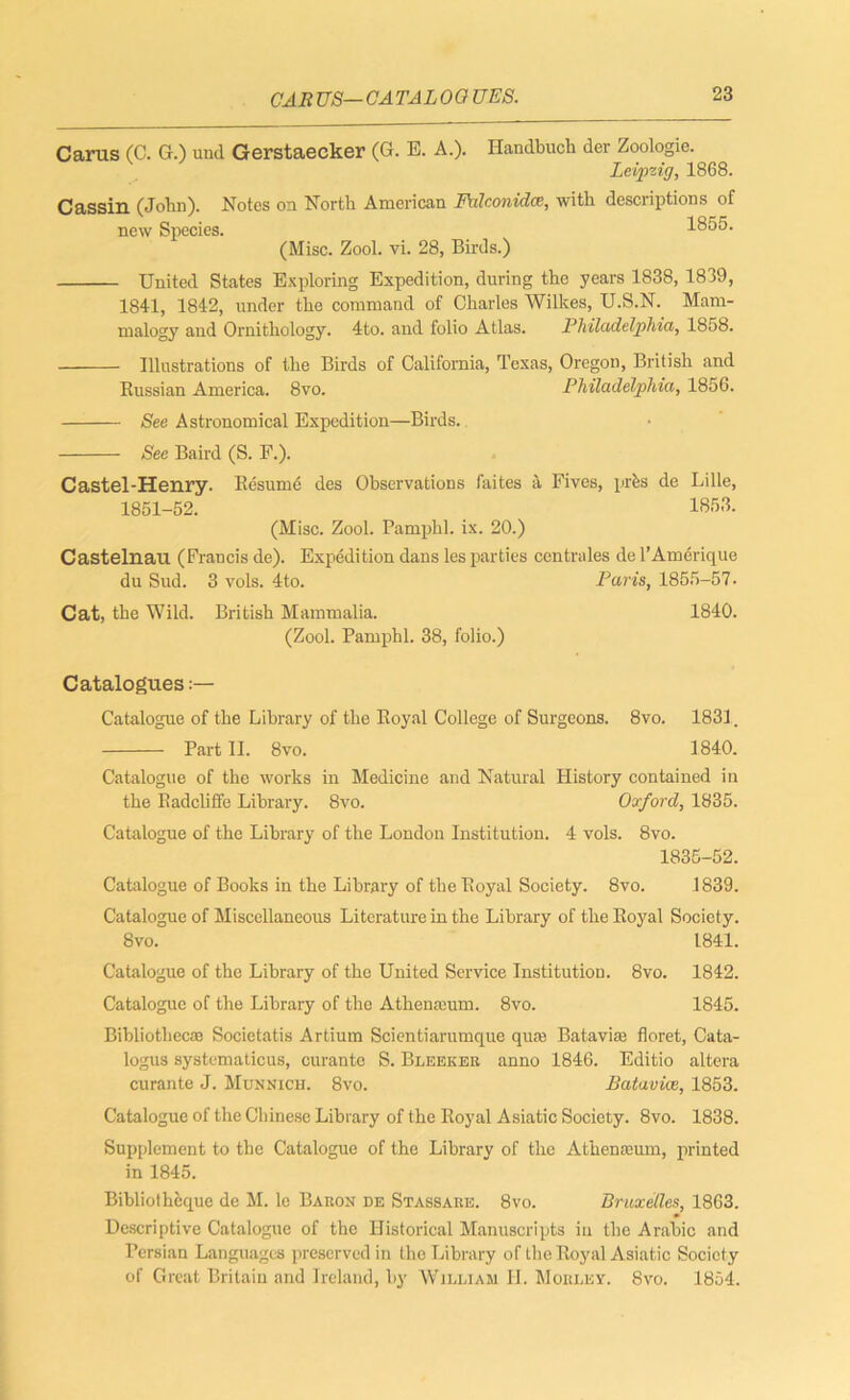 GA R US— CATALOGUES. Carus (C. G.) und Gerstaecker (G. B. A.). Handbuch der Zoologic. Leipzig, 1868. Cassin (John). Notes on North American Falconidce, with descriptions of new Species. 1855. (Misc. Zool. vi. 28, Birds.) United States Exploring Expedition, during the years 1838, 1839, 1841, 1842, under the command of Charles Wilkes, U.S.N. Mam- malogy and Ornithology. 4to. and folio Atlas. Philadelphia, 1858. Illustrations of the Birds of California, Texas, Oregon, British and Russian America. 8vo. Philadelphia, 1856. See Astronomical Expedition—Birds. See Baird (S. F.). Castel-Henry. Resume des Observations faites a Fives, prfes de Lille, 1851-52. 1853. (Misc. Zool. Pamphl. ix. 20.) Casteln.au (Francis de). Expedition dans les parties centrales de l’Amerique du Sud. 3 vols. 4to. Paris, 1855-57- Cat, the Wild. British Mammalia. 1840. (Zool. Pamphl. 38, folio.) Catalogues:— Catalogue of the Library of the Royal College of Surgeons. 8vo. 1831. Part II. 8vo. 1840. Catalogue of the works in Medicine and Natural History contained in the Badcliffe Library. 8vo. Oxford, 1835. Catalogue of the Library of the London Institution. 4 vols. 8vo. 1835-52. Catalogue of Books in the Library of the Royal Society. 8vo. 1839. Catalogue of Miscellaneous Literature in the Library of the Royal Society. 8vo. 1841. Catalogue of the Library of the United Service Institution. 8vo. 1842. Catalogue of the Library of the Athenicum. 8vo. 1845. Bibliothecas Societatis Artium Scientiarumque qua; Batavia; floret, Cata- logus systematicus, curante S. Bleeker anno 1846. Editio altera curante J. Munnich. 8vo. Batavice, 1853. Catalogue of the Chinese Library of the Royal Asiatic Society. 8vo. 1838. Supplement to the Catalogue of the Library of the Atlienasum, printed in 1845. Bibliotheque de M. le Baron de Stassare. 8vo. Bruxelles, 1863. Descriptive Catalogue of the Historical Manuscripts in the Arabic and Persian Languages preserved in the Library of the Royal Asiatic Society of Great Britain and Ireland, by William H. Mobley. 8vo. 1854.