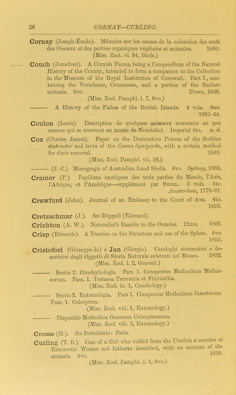 Cornay (Josepli-lSmile). Memoire sur les causes de la coloration des ceufs des Oiscaux et des parties organiques vdgdtales et animates. 1860. (Misc. Zool. vi. 34, Birds.) Couch (Jonathan). A Cornish Fauna, being a Compendium of the Natural History of the County, intended to form a companion to the Collection in the Museum of the Boyal Institution of Cornwall. Part I., con- taining the Vertebrate, Crustacean, and a portion of the Badiate animals. 8vo. Truro, 1838. (Misc. Zool. Pamphl. i. 7, 8vo.) A History of the Fishes of the British Islands. 4 vols. 8vo. 1862-64. Coulon (Louis). Description de quelques animaux nouveaux ou peu connus qui se trouvent au musde de Neucbatel. Imperial 4to. n. d. Cox (Charles James). Paper on the Destructive Powers of the Scolitus destructor and larva of the Cossus lignijierda, with a certain method for their removal. 1849. (Misc. Zool. Pamphl. vii. 16.) (J. C.). Monograph of Australian Land Shells. 8vo. Sydney, 1868. Cramer (P.). Papillons exotiques des trois parties du Monde, l’Asie, l’Afrique, et l’Amerique—supplement par Stoll. 5 vols. 4to. Amsterdam, 1779-91. Crawfurd (John). Journal of an Embassy to the Court of Ava. 4to. 1829. Cretzsehmar (j.). See Eiippell (Edouard). Crichton (A. W.). Naturalist’s Eamhle to the Orcades. 12mo. 1866. Crisp (Edwards). A Treatise on the Structure and use of the Spleen. 8vo. 1855. Cristofori (Giuseppo de) e Jan (Giorgio). Cataloghi sistematici e de- scrittivi degli Oggetti di Storia Naturale esistenti nel Museo. 1832. (Misc. Zool. i. 2, General.) Sectio 2. Conchyliologia. Pars 1. Conspectus Methodicus Mollus- corum. Fasc. 1. Testacea Terrestria et Fluviatilia. (Misc. Zool. ix. 1, Conchology.) Sectio 3. Entomologia. Parsl. Conspectus Methodicus Tnsectorum. Fasc. 1. Coleoptera. (Misc. Zool. viii. 1, Entomology.) Dispositio Methodica Gcnerum Coleopterorum. (Misc. Zool. viii. 2, Entomology.) Crosse (II.). See Periodicals: Paris. Curling (T. B.). Case of a Girl who voided from the Urethra a number of Entozootic Worms not hitherto described, with an account of the animals. 8vo.
