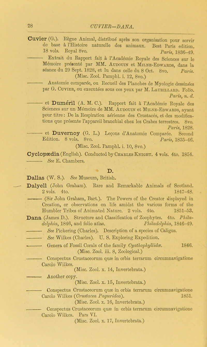 Cuvier (G.). Rdgne Animal, distribud aprbs son organisation pour servir do base it l’Histoiro naturelle des animaux. Best Paris edition. 18 vols. Royal 8vo. Paris, 1836-49.' Extrait du Rapport fait a l’Acadcmie Royale des Sciences but le Mdmoire prdsentd par MM. Audouin et Mii.ne-Edwabds, dans la seance du 29 Sept. 1828, et lu dans celle du 8 Oct. 8vo. Paris. (Misc. Zool. Pampbl. i. 12, 8vo.) Anatomie comparde, ou Recueil des Planches de Myologie dessindes par G. Cuvier, ou executees sous ces yeux par M. Laurillard. Folio. Paris, n. d. et Dumeril (A. M. C.). Rapport fait it l’Academie Royale des Sciences sur un Memoire de MM. Audouin et Milne-Edwabds, ayant pour titre: De la Respiration adrienne des Crustaces, et des modifica- tions que presente l’appareil branchial chez les Crabes terrestres. 8vo. Paris, 1828. et Duvemoy (G. L.) Lemons d’Anatomie Comparde. Second Edition. 8 vols. 8vo. Paris, 1835-46. (Misc. Zool. Pamphl. i. 10, 8vo.) Cyclopaedia (English). Conducted by Charles Knight. 4 vols. 4to. 1854. See E. Chambers. D. Dallas (W. S.). See Museum, British. Daly ell (John Graham). Rare and Remarkable Animals of Scotland. 2 vols. 4to. 1847-48. (Sir John Graham, Bart.). The Powers of the Creator displayed in Creation, or observations on life amidst the various forms of the Humbler Tribes of Animated Nature. 2 vols. 4to. 1851-53. Dana (James D.). Structure and Classification of Zoophytes. 4to. Phila- delphia, 1846, and folio atlas. Philadelphia, 1846—19. See Pickering (Charles). Description of a species of Caligus. See Wilkes (Charles). U. S. Exploring Expedition. Genera of Fossil Corals of the family Cyathophyllidce. 1846. (Misc. Zool. iii. 8, Zoological.) Conspectus Crustaceorum quas in orhis terrarum circumnavigatione Carolo Wilkes. (Misc. Zool. x. 14, Invertebrata.) Another copy. (Misc. Zool. x. 15, Invertebrata.) Conspectus Crustaceorum qua) in orbis terrarum circumnavigatione Carolo Wilkes (Crustacea Pag nr idea). 1851. (Misc. Zool. x. 16, Invertebrata.) Conspectus Crustaceorum qua) in orhis terrarum circumnavigatione Carolo Wilkes. Pars VI. (Misc. Zool. x. 17, Invertebrata.)