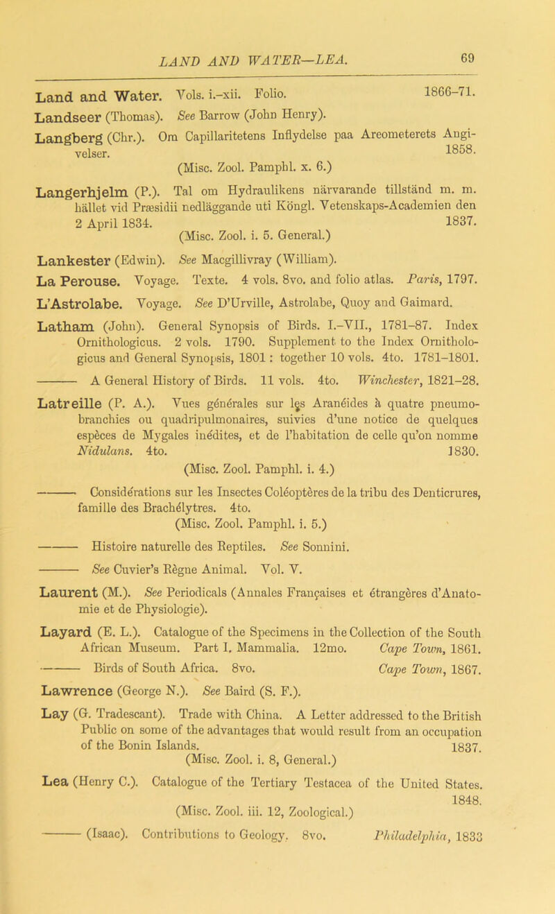 LAND AND WATER—LEA. Land and Water. Vols. i.-xii. Folio. 1866-71. Landseer (Thomas). See Barrow (John Henry). Langberg (Chr.). Om Capillaritetens Inflydelse paa Areometerets Angi- velser. 1858. (Misc. Zool. Pamphl. x. 6.) Langerhjelm (P.). Tal om Hydraulikens narvarande tillstand m. m. ballet vid Prsesidii nedlaggande uti Kongl. Yetenskaps-Academien den 2 April 1834. 1837. (Misc. Zool. i. 5. General.) Lankester (Edwin). See Macgillivray (William). La Perouse. Voyage. Texte. 4 vols. 8vo. and folio atlas. Paris, 1797. L’Astrolabe. Voyage. See D’Urville, Astrolabe, Qnoy and Gaimard. Latham (John). General Synopsis of Birds. I.-VII., 1781-87. Index Ornithologicus. 2 vols. 1790. Supplement to the Index Ornitholo- gicus and General Synopsis, 1801: together 10 vols. 4to. 1781-1801. A General History of Birds. 11 vols. 4to. Winchester, 1821-28. Latreille (P. A.). Vues generates sur lgs Araneides ii quatre pneumo- branchies ou quadripulmonaires, suivies d’une notice de quelques especes de Mygales inedites, et de l’habitation de celle qu’on nomme Nidulans. 4to. 1830. (Misc. Zool. Pamphl. i. 4.) Considerations sur les Insectes Coleopteres de la tribu des Denticrures, famille des Brachelytres. 4to. (Misc. Zool. Pamphl. i. 5.) ■ Histoire naturelle des Beptiles. See Sonnini. See Cuvier’s Regne Animal. Vol. V. Laurent (M.). See Periodicals (Annales Franfaises et etrangeres d’Anato- mie et de Physiologie). Layard (E. L.). Catalogue of the Specimens in the Collection of the South African Museum. Part I. Mammalia. 12mo. Cape Town, 1861. Birds of South Africa. 8vo. Cape Town, 1867. Lawrence (George N.). See Baird (S. F.). Lay (G. Tradescant). Trade with China. A Letter addressed to the British Public on some of the advantages that would result from an occupation of the Bonin Islands. 1837. (Misc. Zool. i. 8, General.) Lea (Henry C.). Catalogue of the Tertiary Testacea of the United States. (Misc. Zool. iii. 12, Zoological.) 1848. (Isaac). Contributions to Geology, 8vo. Philadelphia, 1833