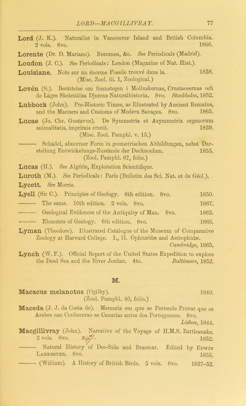 Lord (J. K.). Naturalist in Vancouver Island and British Columbia. 2 vols. 8vo. 1866. Lorente (Dr. D. Mariano). Uesumen, &c. See Periodicals (Madrid). Loudon (J. C.). See Periodicals: London (Magazine of Nat. Hist.). Louisiane. Note sur un enorme Fossile trouvc dans la. 1838. (Misc. Zool. iii. 1, Zoological.) Loven (S.). Berattelse om framstegen i Molluskernas, Crustaceernas ocb de Lagre Skelettlosa Djurens Naturalhistoria. 8vo. Stockholm, 1852. Lubbock (John). Pre-Historic Times, as Illustrated by Ancient Remains, and the Manners and Customs of Modern Savages. 8vo. 1865. Lucae (Jo. Chr. Gustavus). De Symmetria et Asymmetria organorum animalitatis, imprimis cranii. 1839. (Misc. Zool. Pamphl. v. 13.) Schadel, abnormer Form in geometrischen Abbildungen, nebst Dar- stellung Entwickelungs-Zustande der Decknochen. 1855. (Zool. Pamphl. 67, folio.) Lucas (H.). See Algerie, Exploration Scicntifique. Luroth. (M.). See Periodicals: Paris (Bulletin des Sci. Nat. et de Geol.). Lycett. See Morris. Lyell (Sir C.). Principles of Geology. 8th edition. 8vo. 1850. The same. 10th edition. 2 vols. 8vo. 1867. Geological Evidences of the Antiquity of Man. 8vo. 1863. Elements of Geology. 6th edition. 8vo. 1865. Lyman (Theodore). Illustrated Catalogue of the Museum of Comparative Zoology at Harvard College. 1., II. Ophiuridee and Astrophkhe. Cambridge, 1865. Lynch (W. F.). Official Report of the United States Expedition to explore the Dead Sea and the River Jordan. 4to. Baltimore, 1852. M. Macacus melanotus (Ogilby). 1840. (Zool. Pamphl. 40, folio.) Maceda (J. J. da Costa de). Memoria em que se Pertende Provar que os Arabes nao Conhecerao as Canarias antes dos Portuguezes. 8vo. Lisboa, 1844. Macgillivray (John). Narrative of the Voyage of II.M.S. Rattlesnake. 2 vols. 8vo. . 1852. Natural History of Dee-Side and Braemar. Edited by Edwin Lankester. 8vo. 1855. (William). A History of British Birds. 5 vols. 8vo. 1837-52,